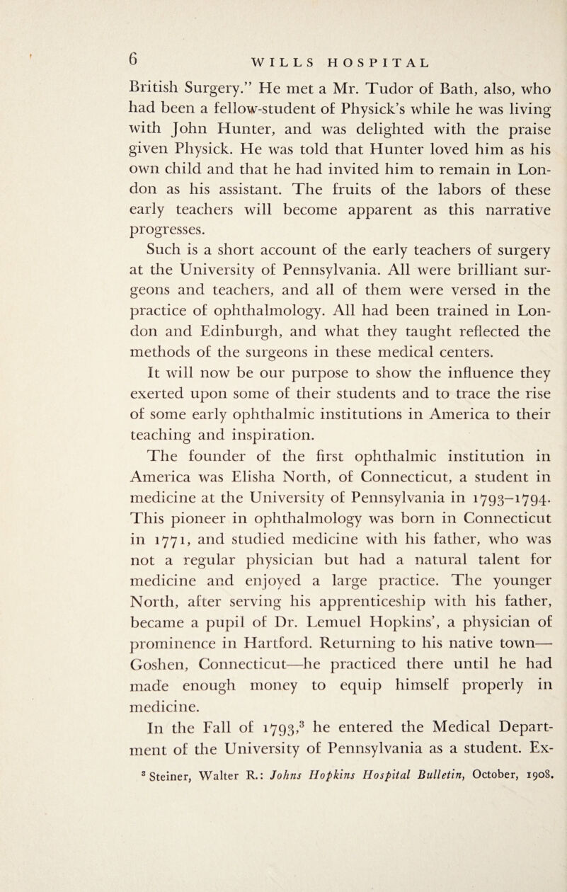 British Surgery/’ He met a Mr. Tudor of Bath, also, who had been a fellow-student of Physick’s while he was living with John Hunter, and was delighted with the praise given Physick. He was told that Hunter loved him as his own child and that he had invited him to remain in Lon¬ don as his assistant. The fruits of the labors of these early teachers will become apparent as this narrative progresses. Such is a short account of the early teachers of surgery at the University of Pennsylvania. All were brilliant sur¬ geons and teachers, and all of them were versed in the practice of ophthalmology. All had been trained in Lon¬ don and Edinburgh, and what they taught reflected the methods of the surgeons in these medical centers. It will now be our purpose to show the influence they exerted upon some of their students and to trace the rise of some early ophthalmic institutions in America to their teaching and inspiration. The founder of the first ophthalmic institution in America was Elisha North, of Connecticut, a student in medicine at the University of Pennsylvania in 1793-1794. This pioneer in ophthalmology was born in Connecticut in 1771, and studied medicine with his father, who was not a regular physician but had a natural talent for medicine and enjoyed a large practice. The younger North, after serving his apprenticeship with his father, became a pupil of Dr. Lemuel Hopkins’, a physician of prominence in Hartford. Returning to his native town— Goshen, Connecticut—he practiced there until he had made enough money to equip himself properly in medicine. In the Fall of 1793,3 he entered the Medical Depart¬ ment of the University of Pennsylvania as a student. Ex- 3 Steiner, Walter R.: Johns Hopkins Hospital Bulletin, October, 1908,