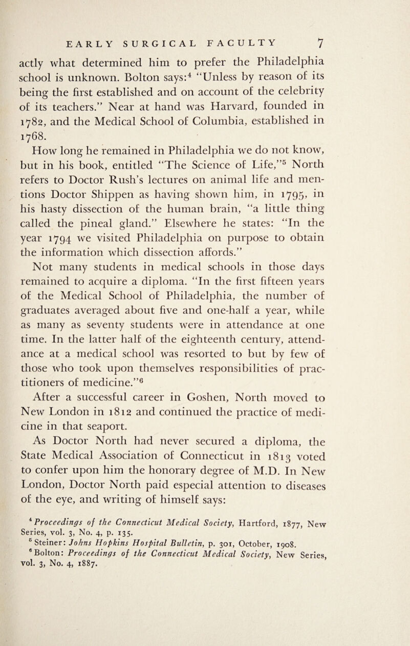 actly what determined him to prefer the Philadelphia school is unknown. Bolton says:4 “Unless by reason of its being the first established and on account of the celebrity of its teachers.” Near at hand was Harvard, founded in 1782, and the Medical School of Columbia, established in 1768. How long he remained in Philadelphia we do not know, but in his book, entitled “The Science of Life,”5 North refers to Doctor Rush’s lectures on animal life and men¬ tions Doctor Shippen as having shown him, in 1795, in his hasty dissection of the human brain, “a little thing called the pineal gland.” Elsewhere he states: “In the year 1794 we visited Philadelphia on purpose to obtain the information which dissection affords.” Not many students in medical schools in those days remained to acquire a diploma. “In the first fifteen years of the Medical School of Philadelphia, the number of graduates averaged about five and one-half a year, while as many as seventy students were in attendance at one time. In the latter half of the eighteenth century, attend¬ ance at a medical school was resorted to but by few of those who took upon themselves responsibilities of prac¬ titioners of medicine.”6 After a successful career in Goshen, North moved to New London in 1812 and continued the practice of medi¬ cine in that seaport. As Doctor North had never secured a diploma, the State Medical Association of Connecticut in 1813 voted to confer upon him the honorary degree of M.D. In New London, Doctor North paid especial attention to diseases of the eye, and writing of himself says: 4 Proceedings of the Connecticut Medical Society, Hartford, 1877, New Series, vol. 3, No. 4, p. 135. 6 Steiner: Johns Hopkins Hospital Bulletin, p. 301, October, 1908. 6 Bolton: Proceedings of the Connecticut Medical Society, New Series, vol. 3, No. 4, 1887.