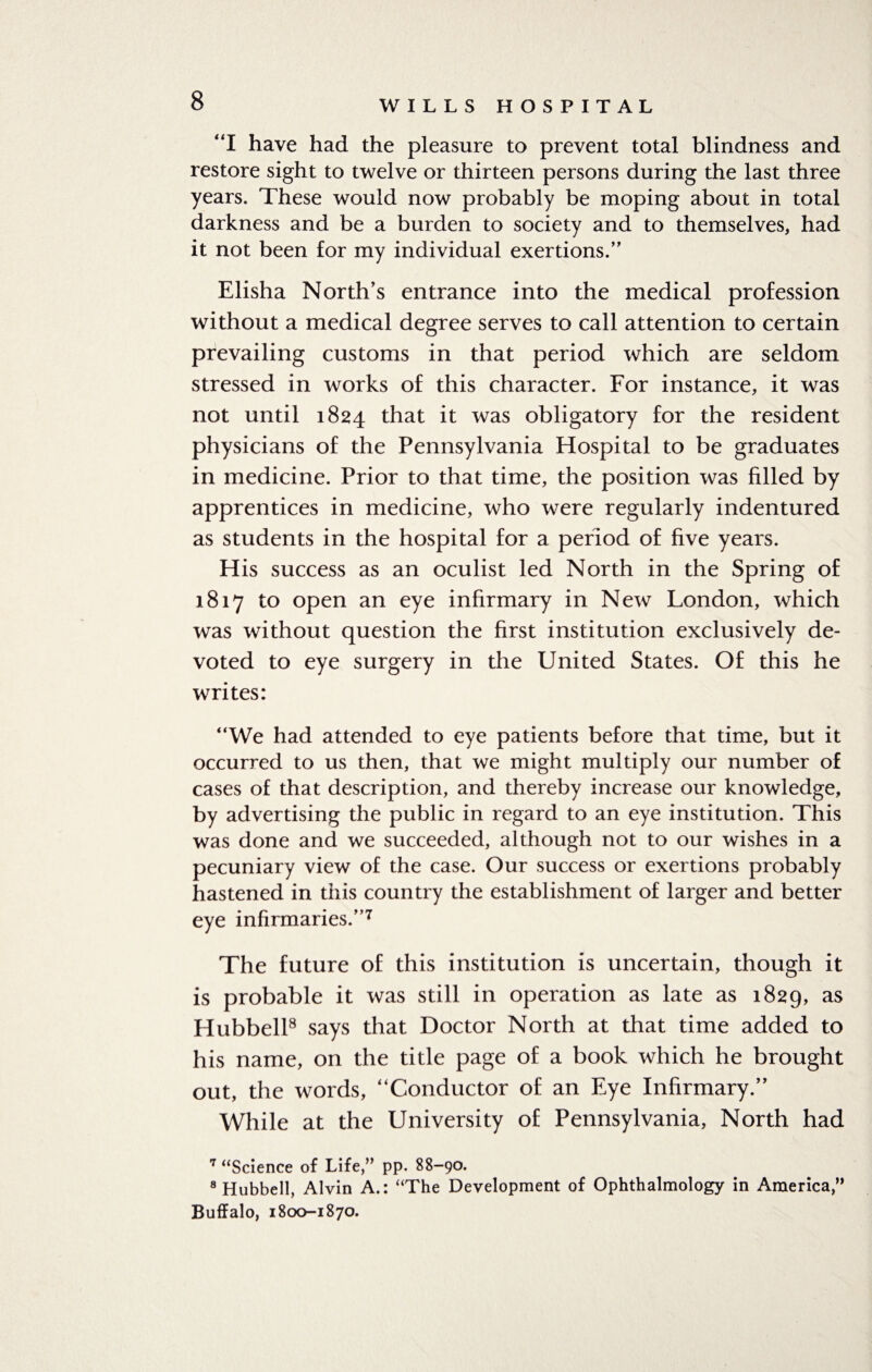 “I have had the pleasure to prevent total blindness and restore sight to twelve or thirteen persons during the last three years. These would now probably be moping about in total darkness and be a burden to society and to themselves, had it not been for my individual exertions.” Elisha North’s entrance into the medical profession without a medical degree serves to call attention to certain prevailing customs in that period which are seldom stressed in works of this character. For instance, it was not until 1824 that it was obligatory for the resident physicians of the Pennsylvania Hospital to be graduates in medicine. Prior to that time, the position was filled by apprentices in medicine, who were regularly indentured as students in the hospital for a period of five years. His success as an oculist led North in the Spring of 1817 to open an eye infirmary in New London, which was without question the first institution exclusively de¬ voted to eye surgery in the United States. Of this he writes: “We had attended to eye patients before that time, but it occurred to us then, that we might multiply our number of cases of that description, and thereby increase our knowledge, by advertising the public in regard to an eye institution. This was done and we succeeded, although not to our wishes in a pecuniary view of the case. Our success or exertions probably hastened in this country the establishment of larger and better eye infirmaries/’7 The future of this institution is uncertain, though it is probable it was still in operation as late as 1829, as Hubbell8 says that Doctor North at that time added to his name, on the title page of a book which he brought out, the words, “Conductor of an Eye Infirmary/’ While at the University of Pennsylvania, North had 7 “Science of Life,” pp. 88-90. 8 Hubbell, Alvin A.: “The Development of Ophthalmology in America,” Buffalo, 1800-1870.