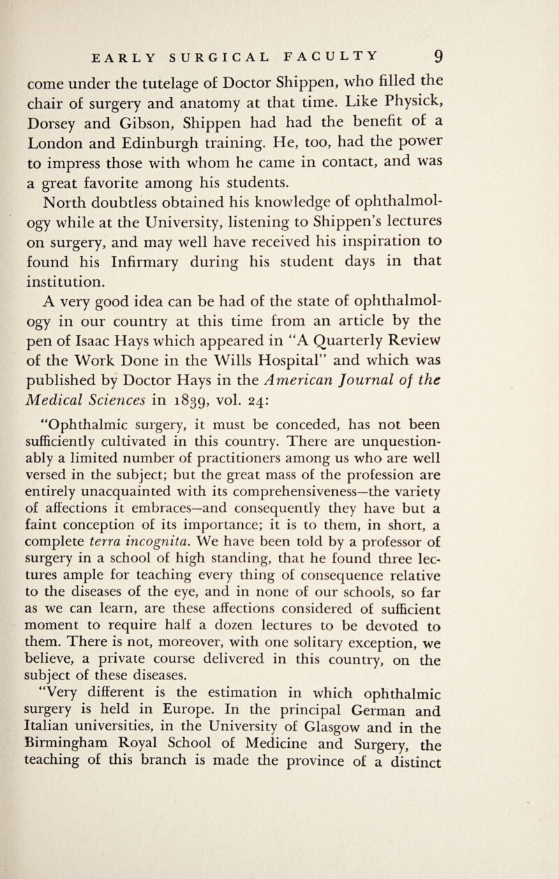 come under the tutelage of Doctor Shippen, who filled the chair of surgery and anatomy at that time. Like Physick, Dorsey and Gibson, Shippen had had the benefit of a London and Edinburgh training. He, too, had the power to impress those with whom he came in contact, and was a great favorite among his students. North doubtless obtained his knowledge of ophthalmol¬ ogy while at the University, listening to Shippen’s lectures on surgery, and may well have received his inspiration to found his Infirmary during his student days in that institution. A very good idea can be had of the state of ophthalmol¬ ogy in our country at this time from an article by the pen of Isaac Hays which appeared in “A Quarterly Review of the Work Done in the Wills Hospital” and which was published by Doctor Hays in the American Journal of the Medical Sciences in 1839, vol. 24: “Ophthalmic surgery, it must be conceded, has not been sufficiently cultivated in this country. There are unquestion¬ ably a limited number of practitioners among us who are well versed in the subject; but the great mass of the profession are entirely unacquainted with its comprehensiveness—the variety of affections it embraces—and consequently they have but a faint conception of its importance; it is to them, in short, a complete terra incognita. We have been told by a professor of surgery in a school of high standing, that he found three lec¬ tures ample for teaching every thing of consequence relative to the diseases of the eye, and in none of our schools, so far as we can learn, are these affections considered of sufficient moment to require half a dozen lectures to be devoted to them. There is not, moreover, with one solitary exception, we believe, a private course delivered in this country, on the subject of these diseases. “Very different is the estimation in which ophthalmic surgery is held in Europe. In the principal German and Italian universities, in the University of Glasgow and in the Birmingham Royal School of Medicine and Surgery, the teaching of this branch is made the province of a distinct