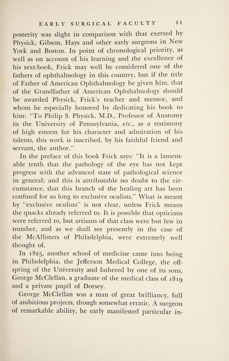posterity was slight in comparison with that exerted by Physick, Gibson, Hays and other early surgeons in New York and Boston. In point of chronological priority, as well as on account of his learning and the excellence of his text-book, Frick may well be considered one of the fathers of ophthalmology in this country, but if the title of Father of American Ophthalmology be given him, that of the Grandfather of American Ophthalmology should be awarded Physick, Frick’s teacher and mentor, and whom he especially honored by dedicating his book to him: “To Philip S. Physick, M.D., Professor of Anatomy in the University of Pennsylvania, etc., as a testimony of high esteem for his character and admiration of his talents, this work is inscribed, by his faithful friend and servant, the author.” In the preface of this book Frick says: “It is a lament¬ able truth that the pathology of the eye has not kept progress with the advanced state of pathological science in general; and this is attributable no doubt to the cir¬ cumstance, that this branch of the healing art has been confined for so long to exclusive oculists.” What is meant by “exclusive oculists” is not clear, unless Frick means the quacks already referred to. It is possible that opticians were referred to, but artisans of that class were but tew in number, and as we shall see presently in the case of the McAllisters of Philadelphia, were extremely well thought of. In 1825, another school of medicine came into being in Philadelphia, the Jefferson Medical College, the off¬ spring of the University and fathered by one of its sons, George McClellan, a graduate of the medical class of 1819 and a private pupil of Dorsey. George McClellan was a man of great brilliancy, full of ambitious projects, though somewhat erratic. A surgeon of remarkable ability, he early manifested particular in-
