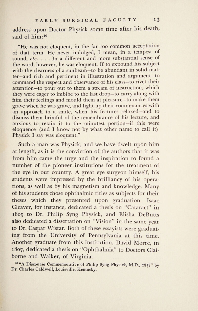 address upon Doctor Physick some time after his death, said of him:10 He was not eloquent, in the far too common acceptation of that term. He never indulged, I mean, in a tempest of sound, etc. ... In a different and more substantial sense of the word, however, he was eloquent. If to expound his subject with the clearness of a sunbeam—to be abundant in solid mat¬ ter—and rich and pertinent in illustration and argument—to command the respect and observance of his class—to rivet their attention—to pour out to them a stream of instruction, which they were eager to imbibe to the last drop—to carry along with him their feelings and mould them at pleasure—to make them grave when he was grave, and light up their countenances with an approach to a smile, when his features relaxed—and to dismiss them brimful of the remembrance of his lecture, and anxious to retain it to the minutest portion—if this were eloquence (and I know not by what other name to call it) Physick I say was eloquent.” Such a man was Physick, and we have dwelt upon him at length, as it is the conviction of the authors that it was from him came the urge and the inspiration to found a number of the pioneer institutions for the treatment of the eye in our country. A great eye surgeon himself, his students were impressed by the brilliancy of his opera¬ tions, as well as by his magnetism and knowledge. Many of his students chose ophthalmic titles as subjects for their theses which they presented upon graduation. Isaac Cleaver, for instance, dedicated a thesis on Cataract” in 1805 to Dr. Philip Syng Physick, and Elisha DeButts also dedicated a dissertation on Vision” in the same year to Dr. Caspar Wistar. Both of these essayists were graduat¬ ing from the University of Pennsylvania at this time. Another graduate from this institution, David Morre, in 1807, dedicated a thesis on Ophthalmia” to Doctors Clai¬ borne and Walker, of Virginia. 10 “A Discourse Commemorative of Philip Syng Physick, M.D., 1838” by Prf Charles Calclwell, Louisville, Kentucky.