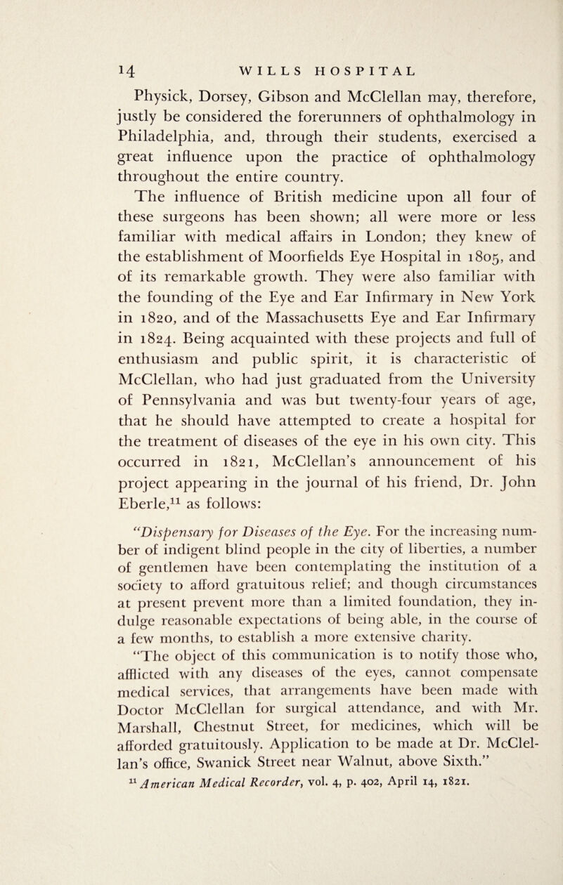 Physick, Dorsey, Gibson and McClellan may, therefore, justly be considered the forerunners of ophthalmology in Philadelphia, and, through their students, exercised a great influence upon the practice of ophthalmology throughout the entire country. The influence of British medicine upon all four of these surgeons has been shown; all were more or less familiar with medical affairs in London; they knew of the establishment of Moorfields Eye Hospital in 1805, and of its remarkable growth. They were also familiar with the founding of the Eye and Ear Infirmary in New York in 1820, and of the Massachusetts Eye and Ear Infirmary in 1824. Being acquainted with these projects and full of enthusiasm and public spirit, it is characteristic of McClellan, who had just graduated from the University of Pennsylvania and was but twenty-four years of age, that he should have attempted to create a hospital for the treatment of diseases of the eye in his own city. This occurred in 1821, McClellan’s announcement of his project appearing in the journal of his friend, Dr. John Eberle,11 as follows: “Dispensary for Diseases of the Eye. For the increasing num¬ ber of indigent blind people in the city of liberties, a number of gentlemen have been contemplating the institution of a society to afford gratuitous relief; and though circumstances at present prevent more than a limited foundation, they in¬ dulge reasonable expectations of being able, in the course of a few months, to establish a more extensive charity. “The object of this communication is to notify those who, afflicted with any diseases of the eyes, cannot compensate medical services, that arrangements have been made with Doctor McClellan for surgical attendance, and with Mr. Marshall, Chestnut Street, for medicines, which will be afforded gratuitously. Application to be made at Dr. McClel¬ lan’s office, Swanick Street near Walnut, above Sixth.’’ 11 American Medical Recorder, vol. 4, p. 402, April 14, 1821.