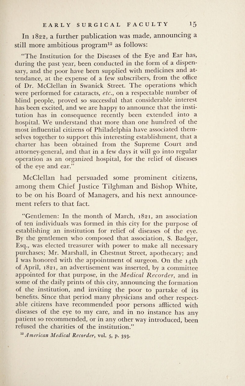 Iri 1822, a further publication was made, announcing a still more ambitious program12 as follows: “The Institution for the Diseases of the Eye and Ear has, during the past year, been conducted in the form of a dispen¬ sary, and the poor have been supplied with medicines and at¬ tendance, at the expense of a few subscribers, from the office of Dr. McClellan in Swanick Street. The operations which were performed for cataracts, etc., on a respectable number of blind people, proved so successful that considerable interest has been excited, and we are happy to announce that the insti¬ tution has in consequence recently been extended into a hospital. We understand that more than one hundred of the most influential citizens of Philadelphia have associated them¬ selves together to support this interesting establishment, that a charter has been obtained from the Supreme Court and attorney-general, and that in a few days it will go into regular operation as an organized hospital, for the relief of diseases of the eye and ear.” McClellan had persuaded some prominent citizens, among them Chief Justice Tilghman and Bishop White, to be on his Board of Managers, and his next announce¬ ment refers to that fact. “Gentlemen: In the month of March, 1821, an association of ten individuals was formed in this city for the purpose of establishing an institution for relief of diseases of the eye. By the gentlemen who composed that association, S. Badger, Esq., was elected treasurer with power to make all necessary purchases; Mr. Marshall, in Chestnut Street, apothecary; and I was honored with the appointment of surgeon. On the 14th of April, 1821, an advertisement was inserted, by a committee appointed for that purpose, in the Medical Recorder, and in some of the daily prints of this city, announcing the formation of the institution, and inviting the poor to partake of its benefits. Since that period many physicians and other respect¬ able citizens have recommended poor persons afflicted with diseases of the eye to my care, and in no instance has any patient so recommended, or in any other way introduced, been refused the charities of the institution.”