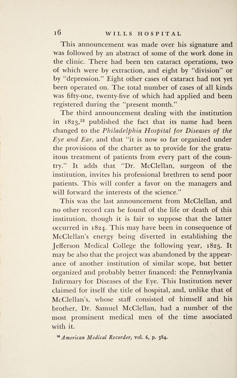 This announcement was made over his signature and was followed by an abstract of some of the work done in the clinic. There had been ten cataract operations, two of which were by extraction, and eight by “division” or by “depression.” Eight other cases of cataract had not yet been operated on. The total number of cases of all kinds was fifty-one, twenty-five of which had applied and been registered during the “present month.” The third announcement dealing with the institution in 1823,13 published the fact that its name had been changed to the Philadelphia Hospital for Diseases of the Eye and Ear, and that “it is now so far organized under the provisions of the charter as to provide for the gratu¬ itous treatment of patients from every part of the coun¬ try.” It adds that “Dr. McClellan, surgeon of the institution, invites his professional brethren to send poor patients. This will confer a favor on the managers and will forward the interests of the science.” This was the last announcement from McClellan, and no other record can be found of the life or death of this institution, though it is fair to suppose that the latter occurred in 1824. This may have been in consequence of McClellan’s energy being diverted in establishing the Jefferson Medical College the following year, 1825. It may be also that the project was abandoned by the appear¬ ance of another institution of similar scope, but better organized and probably better financed: the Pennsylvania Infirmary for Diseases of the Eye. This Institution never claimed for itself the title of hospital, and, unlike that of McClellan’s, whose staff consisted of himself and his brother, Dr. Samuel McClellan, had a number of the most prominent medical men of the time associated with it.