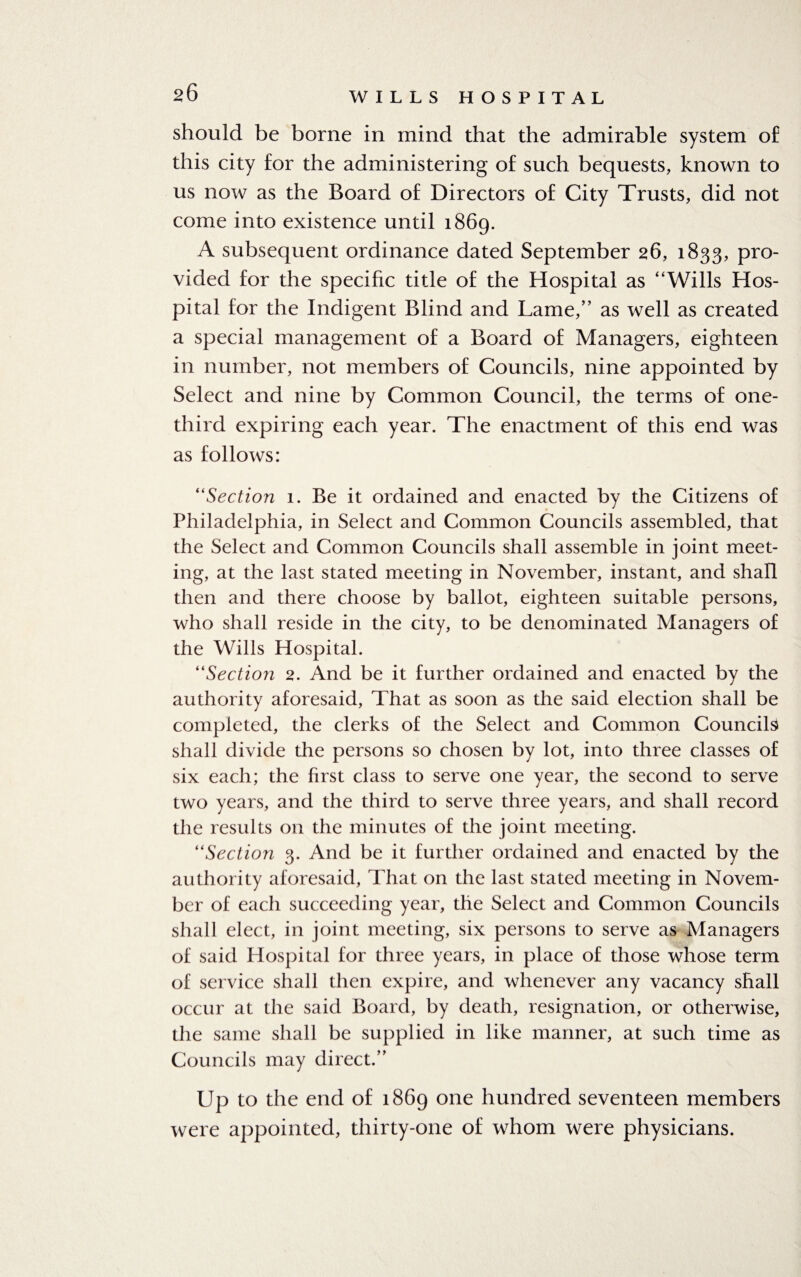 20 should be borne in mind that the admirable system of this city for the administering of such bequests, known to us now as the Board of Directors of City Trusts, did not come into existence until 1869. A subsequent ordinance dated September 26, 1833, pro¬ vided for the specific title of the Hospital as “Wills Hos¬ pital for the Indigent Blind and Lame,” as well as created a special management of a Board of Managers, eighteen in number, not members of Councils, nine appointed by Select and nine by Common Council, the terms of one- third expiring each year. The enactment of this end was as follows: “Section 1. Be it ordained and enacted by the Citizens of Philadelphia, in Select and Common Councils assembled, that the Select and Common Councils shall assemble in joint meet¬ ing, at the last stated meeting in November, instant, and shall then and there choose by ballot, eighteen suitable persons, who shall reside in the city, to be denominated Managers of the Wills Hospital. “Section 2. And be it further ordained and enacted by the authority aforesaid, That as soon as the said election shall be completed, the clerks of the Select and Common Councils shall divide the persons so chosen by lot, into three classes of six each; the first class to serve one year, the second to serve two years, and the third to serve three years, and shall record the results on the minutes of the joint meeting. “Section 3. And be it further ordained and enacted by the authority aforesaid, That on the last stated meeting in Novem¬ ber of each succeeding year, the Select and Common Councils shall elect, in joint meeting, six persons to serve as Managers of said Hospital for three years, in place of those whose term of service shall then expire, and whenever any vacancy shall occur at the said Board, by death, resignation, or otherwise, the same shall be supplied in like manner, at such time as Councils may direct.” Up to the end of 1869 one hundred seventeen members were appointed, thirty-one of whom were physicians.
