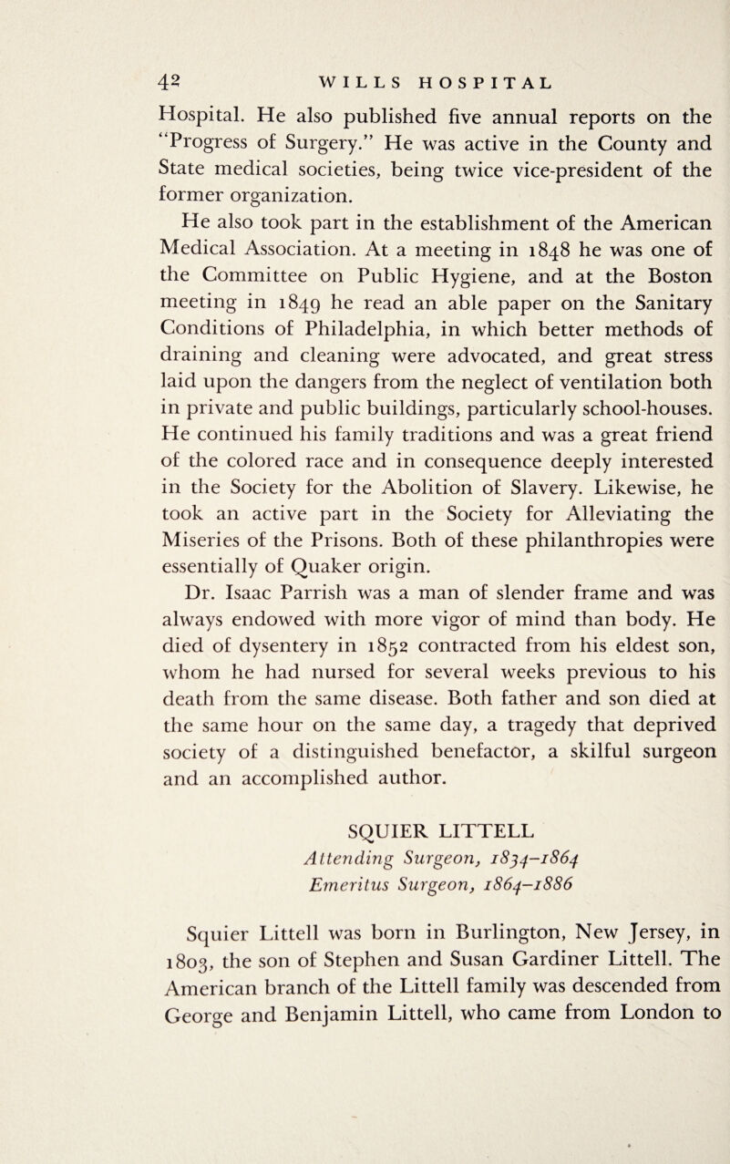Hospital. He also published five annual reports on the “Progress of Surgery/’ He was active in the County and State medical societies, being twice vice-president of the former organization. He also took part in the establishment of the American Medical Association. At a meeting in 1848 he was one of the Committee on Public Hygiene, and at the Boston meeting in 1849 he read an able paper on the Sanitary Conditions of Philadelphia, in which better methods of draining and cleaning were advocated, and great stress laid upon the dangers from the neglect of ventilation both in private and public buildings, particularly school-houses. He continued his family traditions and was a great friend of the colored race and in consequence deeply interested in the Society for the Abolition of Slavery. Likewise, he took an active part in the Society for Alleviating the Miseries of the Prisons. Both of these philanthropies were essentially of Quaker origin. Dr. Isaac Parrish was a man of slender frame and was always endowed with more vigor of mind than body. He died of dysentery in 1852 contracted from his eldest son, whom he had nursed for several weeks previous to his death from the same disease. Both father and son died at the same hour on the same day, a tragedy that deprived society of a distinguished benefactor, a skilful surgeon and an accomplished author. SQUIER LITTELL Attending Surgeon, 1834-1864 Emeritus Surgeon, 1864-1886 Squier Littell was born in Burlington, New Jersey, in 1803, the son of Stephen and Susan Gardiner Littell. The American branch of the Littell family was descended from George and Benjamin Littell, who came from London to