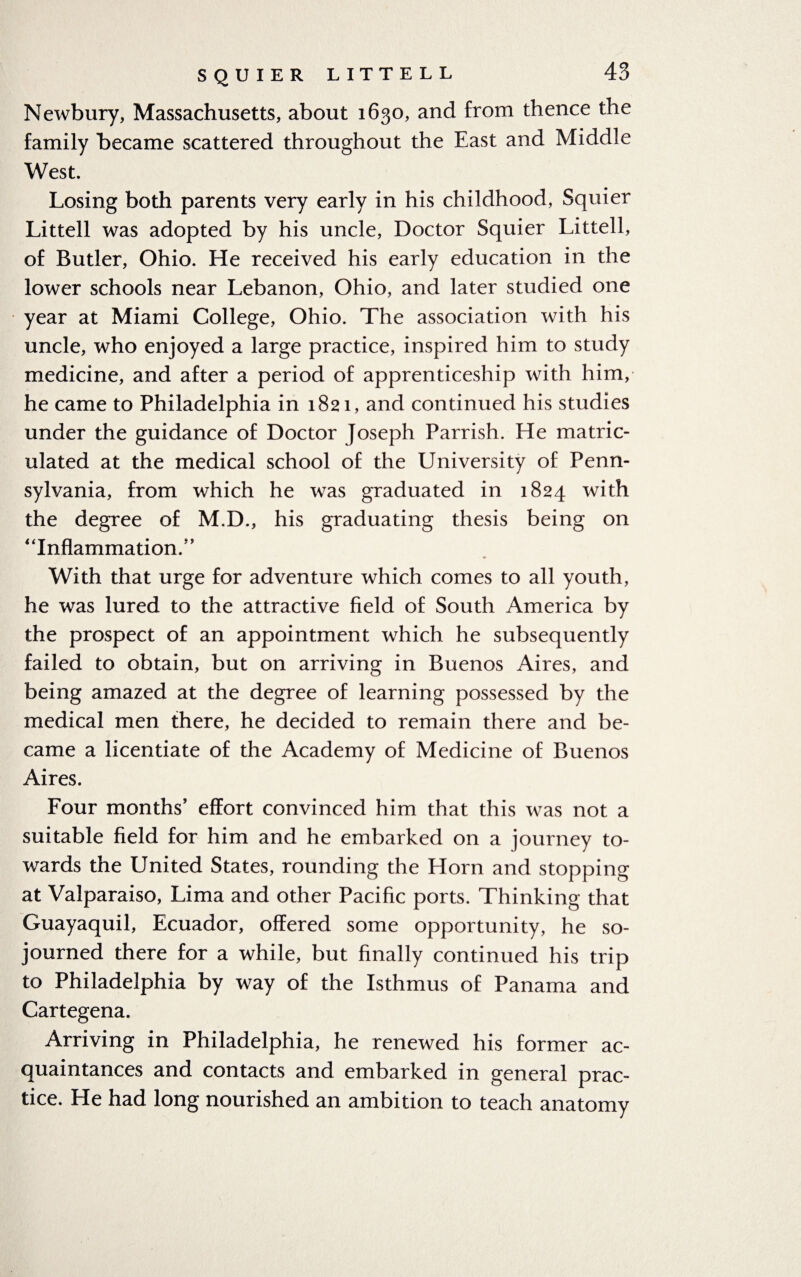 Newbury, Massachusetts, about 1630, and from thence the family became scattered throughout the East and Middle West. Losing both parents very early in his childhood, Squier Littell was adopted by his uncle, Doctor Squier Littell, of Butler, Ohio. He received his early education in the lower schools near Lebanon, Ohio, and later studied one year at Miami College, Ohio. The association with his uncle, who enjoyed a large practice, inspired him to study medicine, and after a period of apprenticeship with him, he came to Philadelphia in 1821, and continued his studies under the guidance of Doctor Joseph Parrish. He matric¬ ulated at the medical school of the University of Penn¬ sylvania, from which he was graduated in 1824 with the degree of M.D., his graduating thesis being on “Inflammation.” With that urge for adventure which comes to all youth, he was lured to the attractive field of South America by the prospect of an appointment which he subsequently failed to obtain, but on arriving in Buenos Aires, and being amazed at the degree of learning possessed by the medical men there, he decided to remain there and be¬ came a licentiate of the Academy of Medicine of Buenos Aires. Four months’ effort convinced him that this was not a suitable field for him and he embarked on a journey to¬ wards the United States, rounding the Horn and stopping at Valparaiso, Lima and other Pacific ports. Thinking that Guayaquil, Ecuador, offered some opportunity, he so¬ journed there for a while, but finally continued his trip to Philadelphia by way of the Isthmus of Panama and Cartegena. Arriving in Philadelphia, he renewed his former ac¬ quaintances and contacts and embarked in general prac¬ tice. He had long nourished an ambition to teach anatomy
