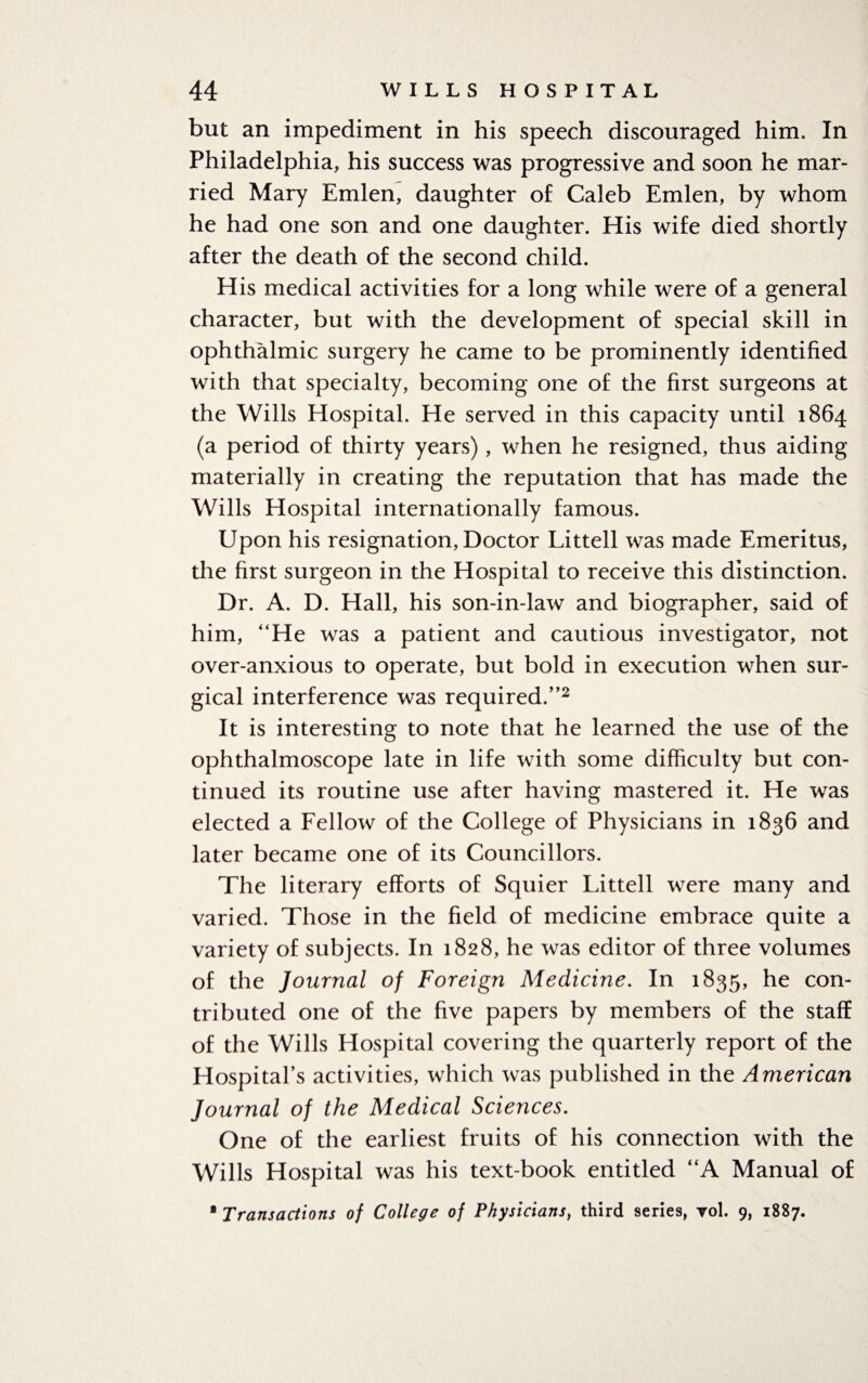 but an impediment in his speech discouraged him. In Philadelphia, his success was progressive and soon he mar¬ ried Mary Emlen, daughter of Caleb Emlen, by whom he had one son and one daughter. His wife died shortly after the death of the second child. His medical activities for a long while were of a general character, but with the development of special skill in ophthalmic surgery he came to be prominently identified with that specialty, becoming one of the first surgeons at the Wills Hospital. He served in this capacity until 1864 (a period of thirty years), when he resigned, thus aiding materially in creating the reputation that has made the Wills Hospital internationally famous. Upon his resignation, Doctor Littell was made Emeritus, the first surgeon in the Hospital to receive this distinction. Dr. A. D. Hall, his son-in-law and biographer, said of him, “He was a patient and cautious investigator, not over-anxious to operate, but bold in execution when sur¬ gical interference was required/’2 It is interesting to note that he learned the use of the ophthalmoscope late in life with some difficulty but con¬ tinued its routine use after having mastered it. He was elected a Fellow of the College of Physicians in 1836 and later became one of its Councillors. The literary efforts of Squier Littell were many and varied. Those in the field of medicine embrace quite a variety of subjects. In 1828, he was editor of three volumes of the Journal of Foreign Medicine. In 1835, he con¬ tributed one of the five papers by members of the staff of the Wills Hospital covering the quarterly report of the Hospital’s activities, which was published in the American Journal of the Medical Sciences. One of the earliest fruits of his connection with the Wills Hospital was his text-book entitled “A Manual of * Transactions of College of Physicians, third series, vol. 9, 1887.
