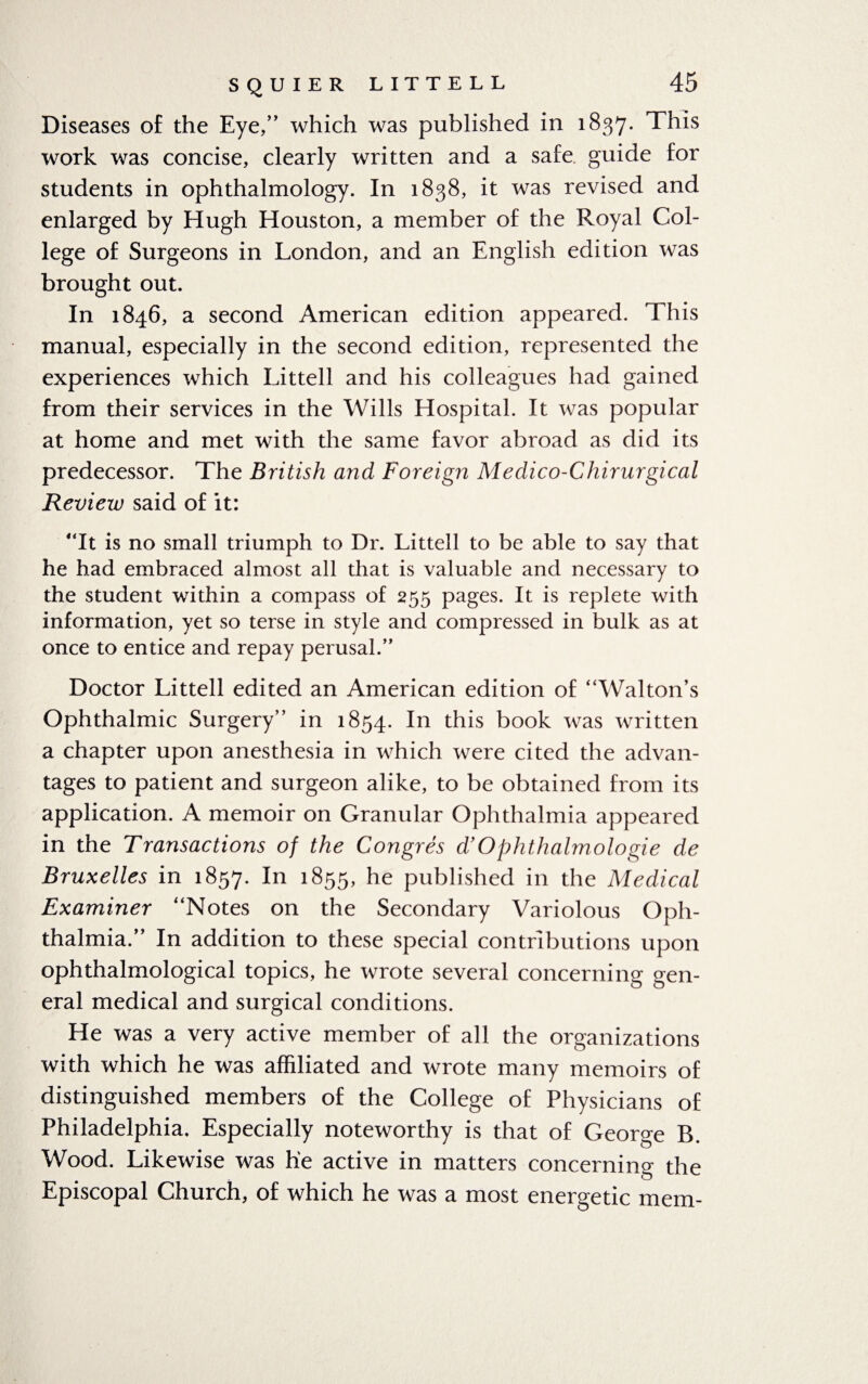 Diseases of the Eye,” which was published in 1837. This work was concise, clearly written and a safe guide for students in ophthalmology. In 1838, it was revised and enlarged by Hugh Houston, a member of the Royal Col¬ lege of Surgeons in London, and an English edition was brought out. In 1846, a second American edition appeared. This manual, especially in the second edition, represented the experiences which Littell and his colleagues had gained from their services in the Wills Hospital. It was popular at home and met with the same favor abroad as did its predecessor. The British and Foreign Medico-Chirurgical Review said of it: “It is no small triumph to Dr. Littell to be able to say that he had embraced almost all that is valuable and necessary to the student within a compass of 255 pages. It is replete with information, yet so terse in style and compressed in bulk as at once to entice and repay perusal.” Doctor Littell edited an American edition of “Walton’s Ophthalmic Surgery” in 1854. In this book was written a chapter upon anesthesia in which were cited the advan¬ tages to patient and surgeon alike, to be obtained from its application. A memoir on Granular Ophthalmia appeared in the Transactions of the Congres d!Ophthalmologie de Bruxelles in 1857. In l855> he published in the Medical Examiner “Notes on the Secondary Variolous Oph¬ thalmia.” In addition to these special contributions upon ophthalmological topics, he wrote several concerning gen¬ eral medical and surgical conditions. He was a very active member of all the organizations with which he was affiliated and wrote many memoirs of distinguished members of the College of Physicians of Philadelphia. Especially noteworthy is that of George B. Wood. Likewise was he active in matters concerning the Episcopal Church, of which he was a most energetic mem-