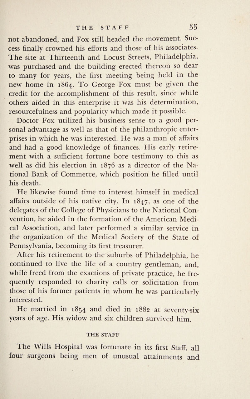 not abandoned, and Fox still headed the movement. Suc¬ cess finally crowned his efforts and those of his associates. The site at Thirteenth and Locust Streets, Philadelphia, was purchased and the building erected thereon so dear to many for years, the first meeting being held in the new home in 1864. To George Fox must be given the credit for the accomplishment of this result, since while others aided in this enterprise it was his determination, resourcefulness and popularity which made it possible. Doctor Fox utilized his business sense to a good per¬ sonal advantage as well as that of the philanthropic enter¬ prises in which he was interested. He was a man of affairs and had a good knowledge of finances. His early retire¬ ment with a sufficient fortune bore testimony to this as well as did his election in 1876 as a director of the Na¬ tional Bank of Commerce, which position he filled until his death. He likewise found time to interest himself in medical affairs outside of his native city. In 1847, as one °£ the delegates of the College of Physicians to the National Con¬ vention, he aided in the formation of the American Medi¬ cal Association, and later performed a similar service in the organization of the Medical Society of the State of Pennsylvania, becoming its first treasurer. After his retirement to the suburbs of Philadelphia, he continued to live the life of a country gentleman, and, while freed from the exactions of private practice, he fre¬ quently responded to charity calls or solicitation from those of his former patients in whom he was particularly interested. He married in 1854 and died in 1882 at seventy-six years of age. His widow and six children survived him. THE STAFF The Wills Hospital was fortunate in its first Staff, all four surgeons being men of unusual attainments and
