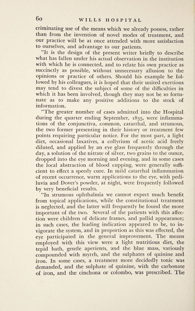 criminating use of the means which we already possess, rather than from the invention of novel modes of treatment, and our practice will be at once attended with more satisfaction to ourselves, and advantage to our patients. “It is the design of the present writer briefly to describe what has fallen under his actual observation in the institution with which he is connected, and to relate his own practice as succinctly as possible, without unnecessary allusion to the opinions or practice of others. Should his example be fol¬ lowed by his colleagues, it is hoped that their united exertions may tend to divest the subject of some of the difficulties in which it has been involved, though they may not be so fortu¬ nate as to make any positive additions to the stock of information. “The greater number of cases admitted into the Hospital during the quarter ending September, 1835, were inflamma¬ tions of the conjunctiva, common, catarrhal, and strumous, the two former presenting in their history or treatment few points requiring particular notice. For the most part, a light diet, occasional laxatives, a collyrium of acetic acid freely diluted, and applied by an eye glass frequently through the day, a solution of the nitrate of silver, two grains to the ounce, dropped into the eye morning and evening, and in some cases the local abstraction of blood cupping, were generally suffi¬ cient to effect a speedy cure. In mild catarrhal inflammation of recent occurrence, warm applications to the eye, with pedi- luvia and Dover’s powder, at night, were frequently followed by very beneficial results. “In strumous ophthalmia we cannot expect much benefit from topical applications, while the constitutional treatment is neglected, and the latter will frequently be found the more important of the two. Several of the patients with this affec¬ tion were children of delicate frames, and pallid appearance; in such cases, the leading indication appeared to be, to in¬ vigorate the system, and in proportion as this was effected, the eye participated in the general improvement. The means employed with this view were a light nutritious diet, the tepid bath, gentle aperients, and the blue mass, variously compounded with myrrh, and the sulphates of quinine and iron. In some cases, a treatment more decidedly tonic was demanded, and the sulphate of quinine, with the carbonate of iron, and the cinchona or Colombo, was prescribed. The