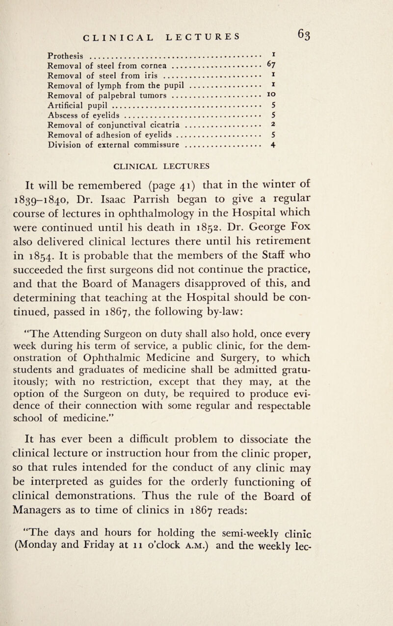 CLINICAL LECTURES 63 Prothesis . 1 Removal of steel from cornea. 67 Removal of steel from iris . 1 Removal of lymph from the pupil . 1 Removal of palpebral tumors . 10 Artificial pupil. 5 Abscess of eyelids .. 5 Removal of conjunctival cicatria . 2 Removal of adhesion of eyelids. 5 Division of external commissure . 4 CLINICAL LECTURES It will be remembered (page 41) that in the winter of 1839-1840, Dr. Isaac Parrish began to give a regular course of lectures in ophthalmology in the Hospital which were continued until his death in 1852. Dr. George Fox also delivered clinical lectures there until his retirement in 1854. It is probable that the members of the Staff who succeeded the first surgeons did not continue the practice, and that the Board of Managers disapproved of this, and determining that teaching at the Hospital should be con¬ tinued, passed in 1867, the following by-law: “The Attending Surgeon on duty shall also hold, once every week during his term of service, a public clinic, for the dem¬ onstration of Ophthalmic Medicine and Surgery, to which students and graduates of medicine shall be admitted gratu¬ itously; with no restriction, except that they may, at the option of the Surgeon on duty, be required to produce evi¬ dence of their connection with some regular and respectable school of medicine.” It has ever been a difficult problem to dissociate the clinical lecture or instruction hour from the clinic proper, so that rules intended for the conduct of any clinic may be interpreted as guides for the orderly functioning of clinical demonstrations. Thus the rule of the Board of Managers as to time of clinics in 1867 reads: “The days and hours for holding the semi-weekly clinic