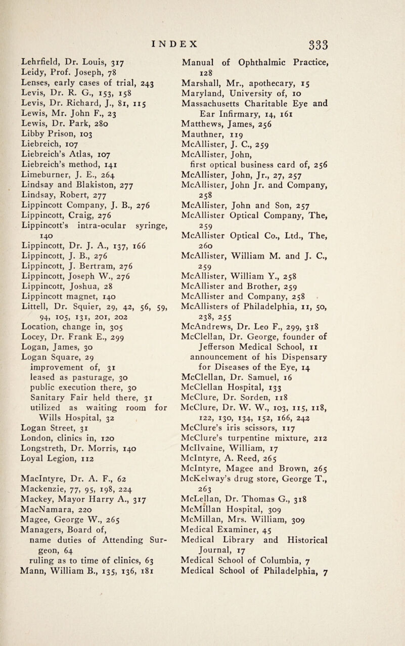 Lehrfield, Dr. Louis, 317 Leidy, Prof. Joseph, 78 Lenses, early cases of trial, 243 Levis, Dr. R. G., 153, 158 Levis, Dr. Richard, J., 81, 115 Lewis, Mr. John F., 23 Lewis, Dr. Park, 280 Libby Prison, 103 Liebreich, 107 Liebreich’s Atlas, 107 Liebreich’s method, 141 Limeburner, J. E., 264 Lindsay and Blakiston, 277 Lindsay, Robert, 277 Lippincott Company, J. B., 276 Lippincott, Craig, 276 Lippincott’s intra-ocular syringe, 140 Lippincott, Dr. J. A., 137, 166 Lippincott, J. B., 276 Lippincott, J. Bertram, 276 Lippincott, Joseph W., 276 Lippincott, Joshua, 28 Lippincott magnet, 140 Littell, Dr. Squier, 29, 42, 56, 59, 94, 105, 131, 201, 202 Location, change in, 305 Locey, Dr. Frank E., 299 Logan, James, 30 Logan Square, 29 improvement of, 31 leased as pasturage, 30 public execution there, 30 Sanitary Fair held there, 31 utilized as waiting room for Wills Hospital, 32 Logan Street, 31 London, clinics in, 120 Longstreth, Dr. Morris, 140 Loyal Legion, 112 MacIntyre, Dr. A. F., 62 Mackenzie, 77, 95, 198, 224 Mackey, Mayor Harry A., 317 MacNamara, 220 Magee, George W., 265 Managers, Board of, name duties of Attending Sur¬ geon, 64 ruling as to time of clinics, 63 Mann, William B., 135, 136, 181 Manual of Ophthalmic Practice, 128 Marshall, Mr., apothecary, 15 Maryland, University of, 10 Massachusetts Charitable Eye and Ear Infirmary, 14, 161 Matthews, James, 256 Mauthner, 119 McAllister, J. C., 259 McAllister, John, first optical business card of, 256 McAllister, John, Jr., 27, 257 McAllister, John Jr. and Company, 258 McAllister, John and Son, 257 McAllister Optical Company, The, 259 McAllister Optical Co., Ltd., The, 260 McAllister, William M. and J. C., 259 McAllister, William Y., 258 McAllister and Brother, 259 McAllister and Company, 258 McAllisters of Philadelphia, 11, 50, 238, 255 McAndrews, Dr. Leo F., 299, 318 McClellan, Dr. George, founder of Jefferson Medical School, n announcement of his Dispensary for Diseases of the Eye, 14 McClellan, Dr. Samuel, 16 McClellan Hospital, 133 McClure, Dr. Sorden, 118 McClure, Dr. W. W., 103, 115, 118, 122, 130, 134, 152, 166, 242 McClure’s iris scissors, 117 McClure’s turpentine mixture, 212 Mcllvaine, William, 17 McIntyre, A. Reed, 265 McIntyre, Magee and Brown, 265 McKelway’s drug store, George T., 263 McLellan, Dr. Thomas G., 318 McMillan Hospital, 309 McMillan, Mrs. William, 309 Medical Examiner, 45 Medical Library and Historical Journal, 17 Medical School of Columbia, 7 Medical School of Philadelphia, 7