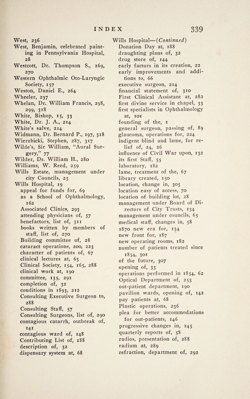 West, 236 West, Benjamin, celebrated paint¬ ing in Pennsylvania Hospital, 28 Westcott, Dr. Thompson S., 169, 270 Western Ophthalmic Oto-Laryngic Society, 157 Weston, Daniel E., 264 Wheeler, 237 Whelan, Dr. William Francis, 298, 299, 318 White, Bishop, 15, 33 White, Dr. J. A., 214 White’s salve, 214 Widmann, Dr. Bernard P., 197, 318 Wierzbicki, Stephen, 287, 317 Wilde’s, Sir William, “Aural Sur¬ gery,” 77 Wilder, Dr. William H., 280 Williams, W. Reed, 259 Wills Estate, management under city Councils, 25 Wills Hospital, 19 appeal for funds for, 69 as a School of Ophthalmology, 162 Associated Clinics, 293 attending physicians of, 57 benefactors, list of, 311 books written by members of staff, list of, 270 Building committee of, 28 cataract operations, 200, 223 character of patients of, 67 clinical lectures at, 63 Clinical Society, 154, 165, 288 clinical work at, 190 committee, 135, 291 completion of, 32 conditions in 1893, 212 Consulting Executive Surgeon to, 288 Consulting Staff, 57 Consulting Surgeons, list of, 290 contagious catarrh, outbreak of, 141 contagious ward of, 148 Contributing List of, 188 description of, 32 dispensary system at, 68 Wills Hospital—(Continued) Donation Day at, 188 draughting plans of, 32 drug store of, 144 early factors in its creation, 22 early improvements and addi¬ tions to, 66 executive surgeon, 214 financial statement of, 310 First Clinical Assistant at, 282 first divine service in chapel, 33 first specialists in Ophthalmology at, 101 founding of the, 1 general surgeon, passing of, 89 glaucoma, operations for, 224 indigent blind and lame, for re¬ lief of, 24, 26 influence of Civil War upon, 132 its first Staff, 55 laboratory, 182 lame, treatment of the, 67 library created, 150 location, change in, 305 location easy of access, 70 location of building lot, 28 management under Board of Di¬ rectors of City Trusts, 134 management under councils, 65 medical staff, changes in, 58 1870 new era for, 134 new front for, 187 new operating rooms, 182 number of patients treated since 1834, 301 of the future, 307 opening of, 33 operations performed in 1854, 62 Optical Department of, 253 out-patient department, 190 pavilion wards, opening of, 142 pay patients at, 68 Plastic operations, 236 plea for better accommodations for out-patients, 146 progressive changes in, 145 quarterly reports of, 58 radios, presentation of, 288 radium at, 289 refraction, department of, 292