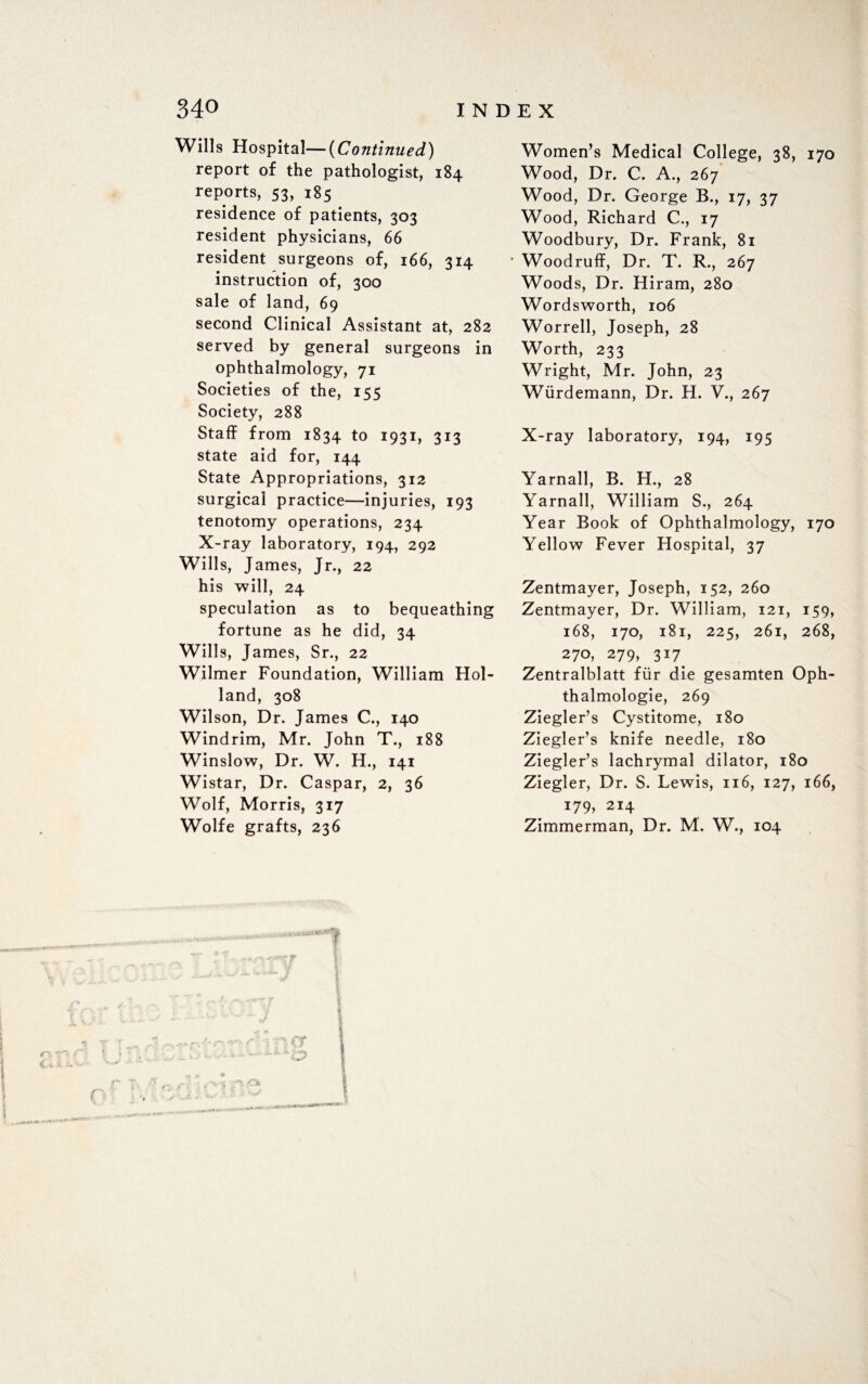 Wills Hospital—(Continued) report of the pathologist, 184 reports, 53, 185 residence of patients, 303 resident physicians, 66 resident surgeons of, 166, 314 instruction of, 300 sale of land, 69 second Clinical Assistant at, 282 served by general surgeons in ophthalmology, 71 Societies of the, 155 Society, 288 Staff from 1834 to 1931, 313 state aid for, 144 State Appropriations, 312 surgical practice—injuries, 193 tenotomy operations, 234 X-ray laboratory, 194, 292 Wills, James, Jr., 22 his will, 24 speculation as to bequeathing fortune as he did, 34 Wills, James, Sr., 22 Wilmer Foundation, William Hol¬ land, 308 Wilson, Dr. James C., 140 Windrim, Mr. John T., 188 Winslow, Dr. W. H., 141 Wistar, Dr. Caspar, 2, 36 Wolf, Morris, 317 Wolfe grafts, 236 Women’s Medical College, 38, 170 Wood, Dr. C. A., 267 Wood, Dr. George B., 17, 37 Wood, Richard C., 17 Woodbury, Dr. Frank, 81 Woodruff, Dr. T. R., 267 Woods, Dr. Hiram, 280 Wordsworth, 106 Worrell, Joseph, 28 Worth, 233 Wright, Mr. John, 23 Wurdemann, Dr. H. V., 267 X-ray laboratory, 194, 195 Yarnall, B. H., 28 Yarnall, William S., 264 Year Book of Ophthalmology, 170 Yellow Fever Hospital, 37 Zentmayer, Joseph, 152, 260 Zentmayer, Dr. William, 121, 159, 168, 170, 181, 225, 261, 268, 270, 279, 317. Zentralblatt fur die gesamten Oph- thalmologie, 269 Ziegler’s Cystitome, 180 Ziegler’s knife needle, 180 Ziegler’s lachrymal dilator, 180 Ziegler, Dr. S. Lewis, 116, 127, 166, 179, 214 Zimmerman, Dr. M. W., 104
