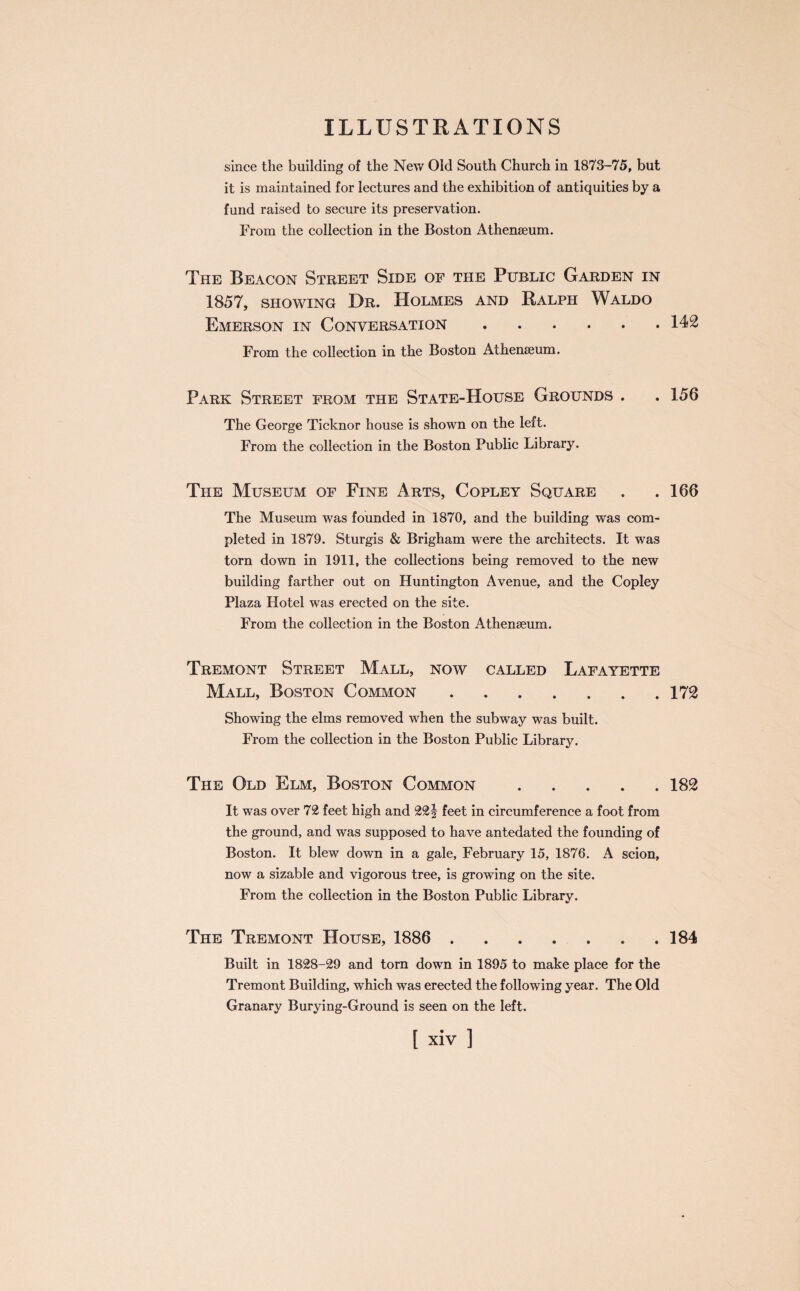 since tlie building of the New Old South Church in 1873-75, but it is maintained for lectures and the exhibition of antiquities by a fund raised to secure its preservation. From the collection in the Boston Athenaeum. The Beacon Street Side op the Public Garden in 1857, showing Dr. Holmes and Ralph Waldo Emerson in Conversation.142 From the collection in the Boston Athenaeum. Park Street prom the State-House Grounds . . 156 The George Ticknor house is shown on the left. From the collection in the Boston Public Library. The Museum op Fine Arts, Copley Square . .166 The Museum was founded in 1870, and the building was com¬ pleted in 1879. Sturgis & Brigham were the architects. It was torn down in 1911, the collections being removed to the new building farther out on Huntington Avenue, and the Copley Plaza Hotel was erected on the site. From the collection in the Boston Athenaeum. Tremont Street Mall, now called Lafayette Mall, Boston Common.172 Showing the elms removed when the subway was built. From the collection in the Boston Public Library. The Old Elm, Boston Common.182 It was over 72 feet high and 22§ feet in circumference a foot from the ground, and was supposed to have antedated the founding of Boston. It blew down in a gale, February 15, 1876. A scion, now a sizable and vigorous tree, is growing on the site. From the collection in the Boston Public Library. The Tremont House, 1886 . 184 Built in 1828-29 and torn down in 1895 to make place for the Tremont Building, which was erected the following year. The Old Granary Burying-Ground is seen on the left.