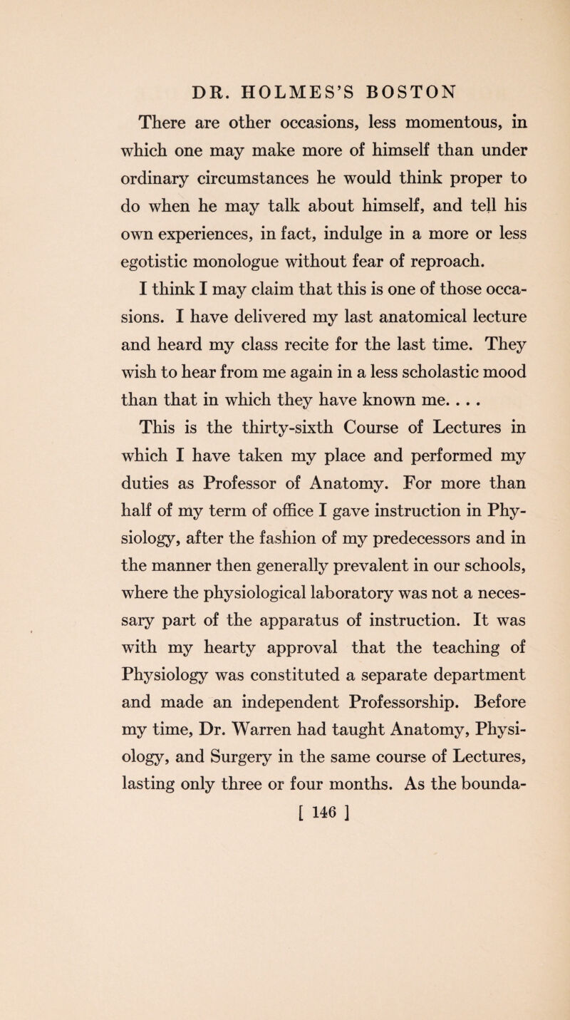 There are other occasions, less momentous, in which one may make more of himself than under ordinary circumstances he would think proper to do when he may talk about himself, and tell his own experiences, in fact, indulge in a more or less egotistic monologue without fear of reproach. I think I may claim that this is one of those occa¬ sions. I have delivered my last anatomical lecture and heard my class recite for the last time. They wish to hear from me again in a less scholastic mood than that in which they have known me. . . . This is the thirty-sixth Course of Lectures in which I have taken my place and performed my duties as Professor of Anatomy. For more than half of my term of office I gave instruction in Phy¬ siology, after the fashion of my predecessors and in the manner then generally prevalent in our schools, where the physiological laboratory was not a neces¬ sary part of the apparatus of instruction. It was with my hearty approval that the teaching of Physiology was constituted a separate department and made an independent Professorship. Before my time, Dr. Warren had taught Anatomy, Physi¬ ology, and Surgery in the same course of Lectures, lasting only three or four months. As the bounda-