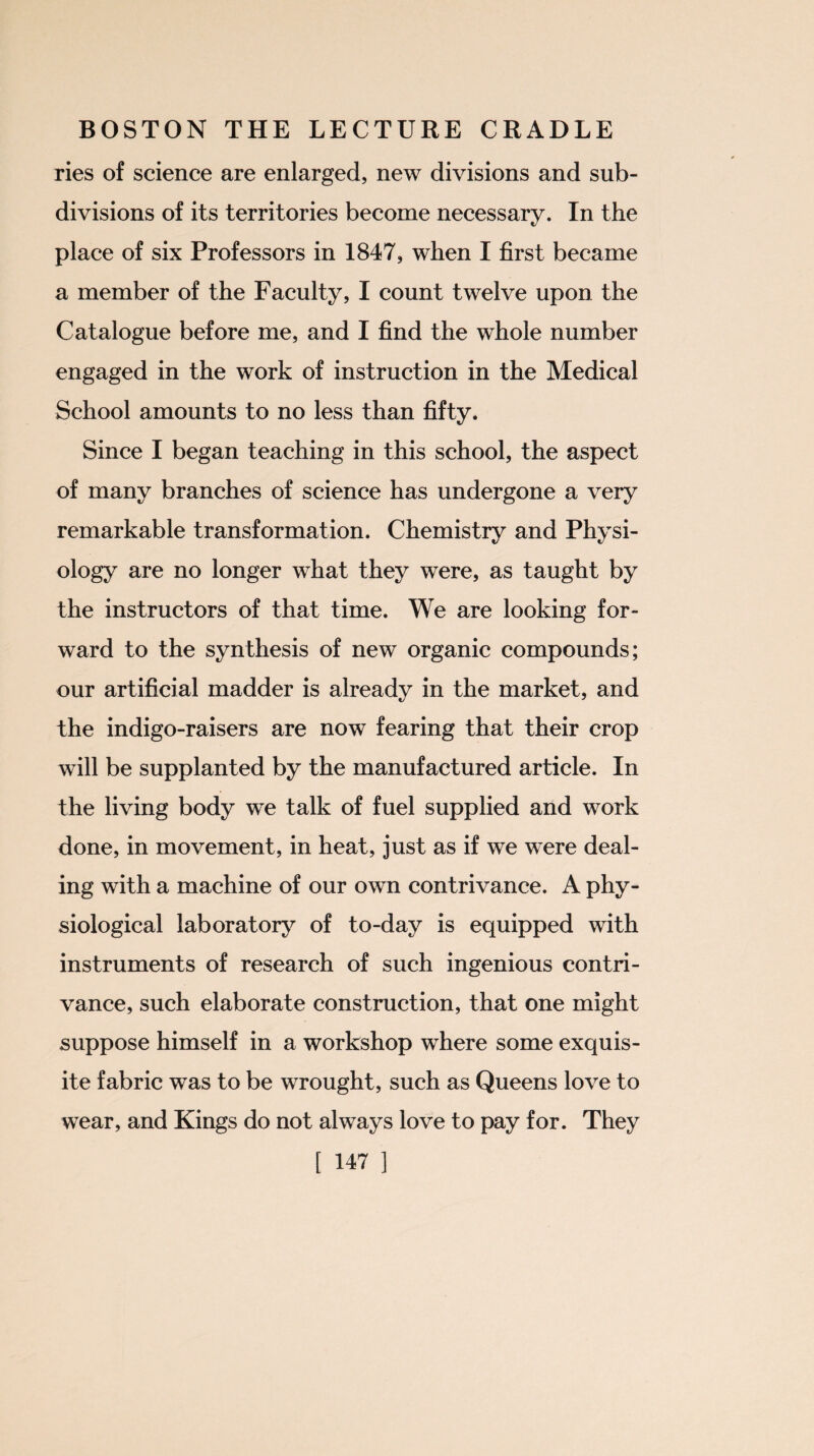 ries of science are enlarged, new divisions and sub¬ divisions of its territories become necessary. In the place of six Professors in 1847, when I first became a member of the Faculty, I count twelve upon the Catalogue before me, and I find the whole number engaged in the work of instruction in the Medical School amounts to no less than fifty. Since I began teaching in this school, the aspect of many branches of science has undergone a very remarkable transformation. Chemistry and Physi¬ ology are no longer what they were, as taught by the instructors of that time. We are looking for¬ ward to the synthesis of new organic compounds; our artificial madder is already in the market, and the indigo-raisers are now fearing that their crop will be supplanted by the manufactured article. In the living body we talk of fuel supplied and work done, in movement, in heat, just as if we were deal¬ ing with a machine of our own contrivance. A phy¬ siological lab oratory of to-day is equipped with instruments of research of such ingenious contri¬ vance, such elaborate construction, that one might suppose himself in a workshop where some exquis¬ ite fabric was to be wrought, such as Queens love to wear, and Kings do not always love to pay for. They