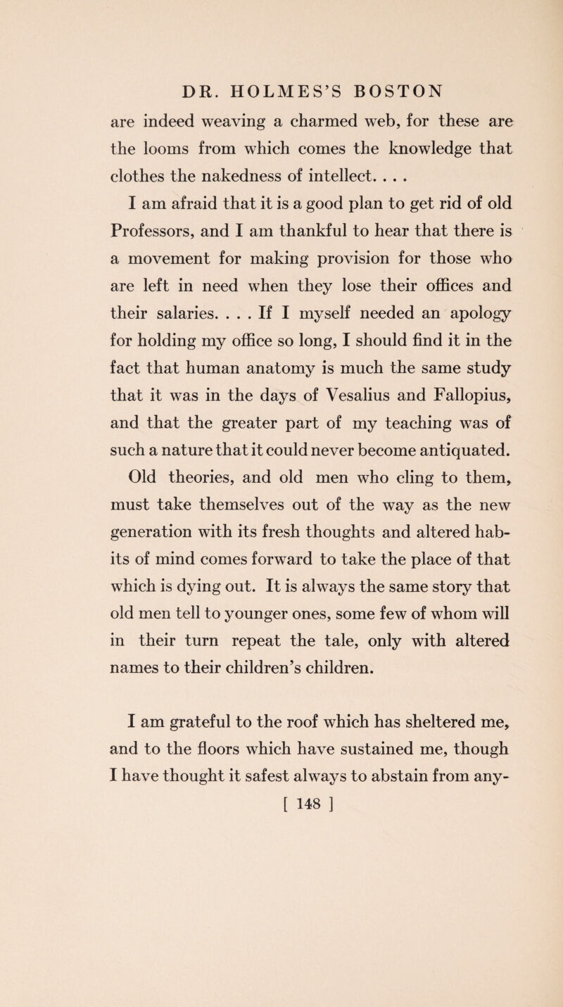 are indeed weaving a charmed web, for these are the looms from which comes the knowledge that clothes the nakedness of intellect. . . . I am afraid that it is a good plan to get rid of old Professors, and I am thankful to hear that there is a movement for making provision for those who are left in need when they lose their offices and their salaries. ... If I myself needed an apology for holding my office so long, I should find it in the fact that human anatomy is much the same study that it was in the days of Vesalius and Fallopius, and that the greater part of my teaching was of such a nature that it could never become antiquated. Old theories, and old men who cling to them, must take themselves out of the way as the new generation with its fresh thoughts and altered hab¬ its of mind comes forward to take the place of that which is dying out. It is always the same story that old men tell to younger ones, some few of whom will in their turn repeat the tale, only with altered names to their children’s children. I am grateful to the roof which has sheltered me, and to the floors which have sustained me, though I have thought it safest always to abstain from any-