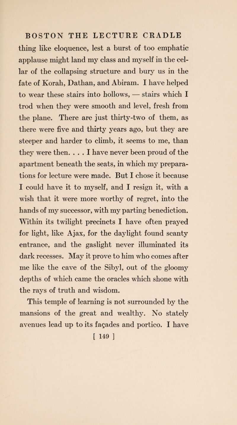 thing like eloquence, lest a burst of too emphatic applause might land my class and myself in the cel¬ lar of the collapsing structure and bury us in the fate of Korah, Dathan, and Abiram. I have helped to wear these stairs into hollows, — stairs which I trod when they were smooth and level, fresh from the plane. There are just thirty-two of them, as there were five and thirty years ago, but they are steeper and harder to climb, it seems to me, than they were then. ... I have never been proud of the apartment beneath the seats, in which my prepara¬ tions for lecture were made. But I chose it because I could have it to myself, and I resign it, with a wish that it were more worthy of regret, into the hands of my successor, with my parting benediction. Within its twilight precincts I have often prayed for light, like Ajax, for the daylight found scanty entrance, and the gaslight never illuminated its dark recesses. May it prove to him who comes after me like the cave of the Sibyl, out of the gloomy depths of which came the oracles which shone with the rays of truth and wisdom. This temple of learning is not surrounded by the mansions of the great and wealthy. No stately avenues lead up to its facades and portico. I have