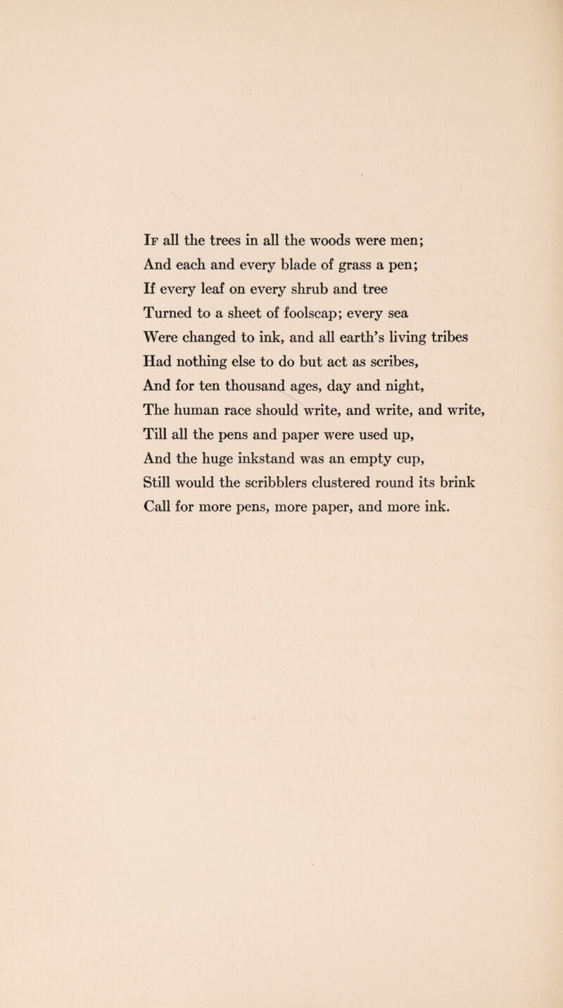 If all the trees in all the woods were men; And each and every blade of grass a pen; If every leaf on every shrub and tree Turned to a sheet of foolscap; every sea Were changed to ink, and all earth’s living tribes Had nothing else to do but act as scribes, And for ten thousand ages, day and night. The human race should write, and write, and write, Till all the pens and paper were used up, And the huge inkstand was an empty cup, Still would the scribblers clustered round its brink Call for more pens, more paper, and more ink.