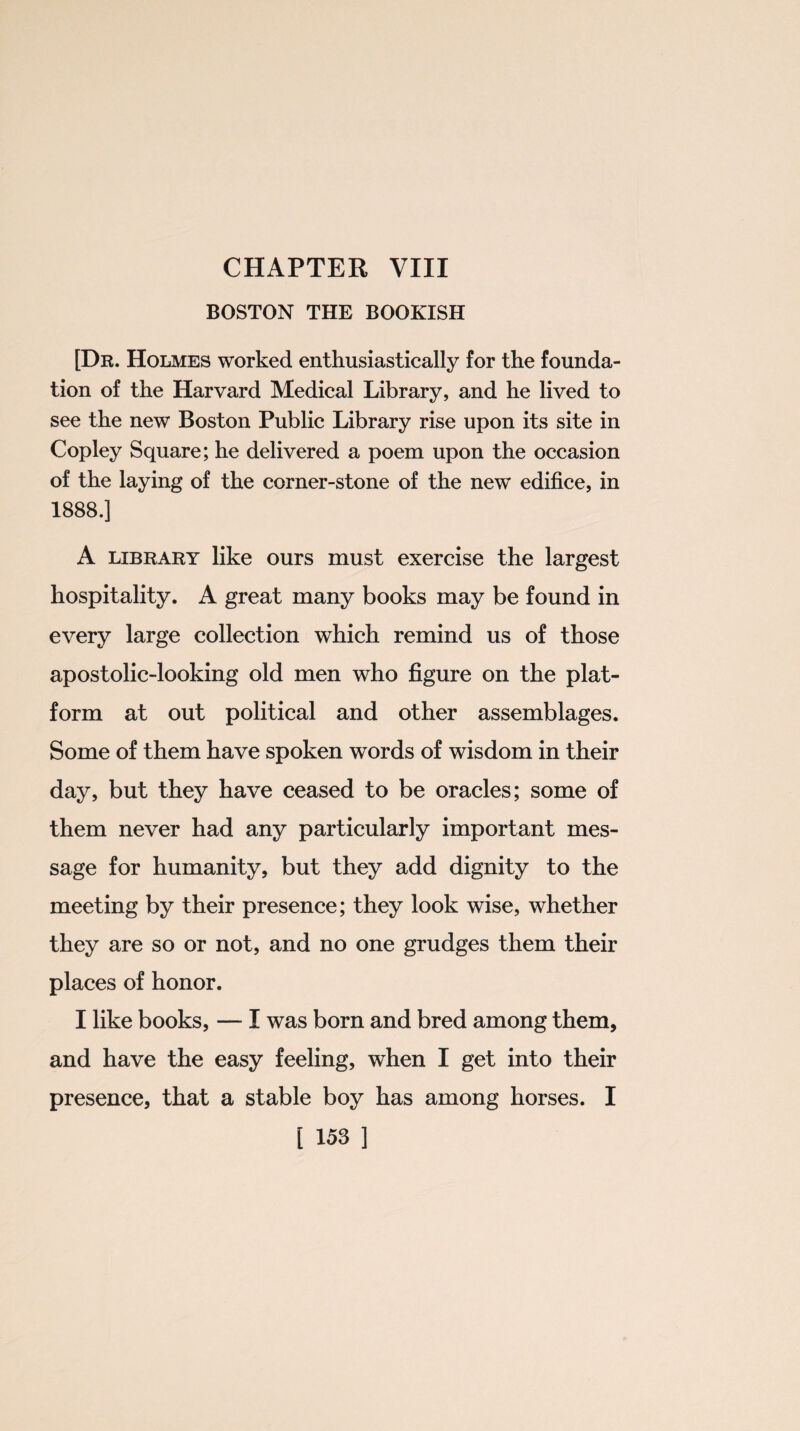 BOSTON THE BOOKISH [Dr. Holmes worked enthusiastically for the founda¬ tion of the Harvard Medical Library, and he lived to see the new Boston Public Library rise upon its site in Copley Square; he delivered a poem upon the occasion of the laying of the corner-stone of the new edifice, in 1888.] A library like ours must exercise the largest hospitality. A great many books may be found in every large collection which remind us of those apostolic-looking old men who figure on the plat¬ form at out political and other assemblages. Some of them have spoken words of wisdom in their day, but they have ceased to be oracles; some of them never had any particularly important mes¬ sage for humanity, but they add dignity to the meeting by their presence; they look wise, whether they are so or not, and no one grudges them their places of honor. I like books, — I was born and bred among them, and have the easy feeling, when I get into their presence, that a stable boy has among horses. I