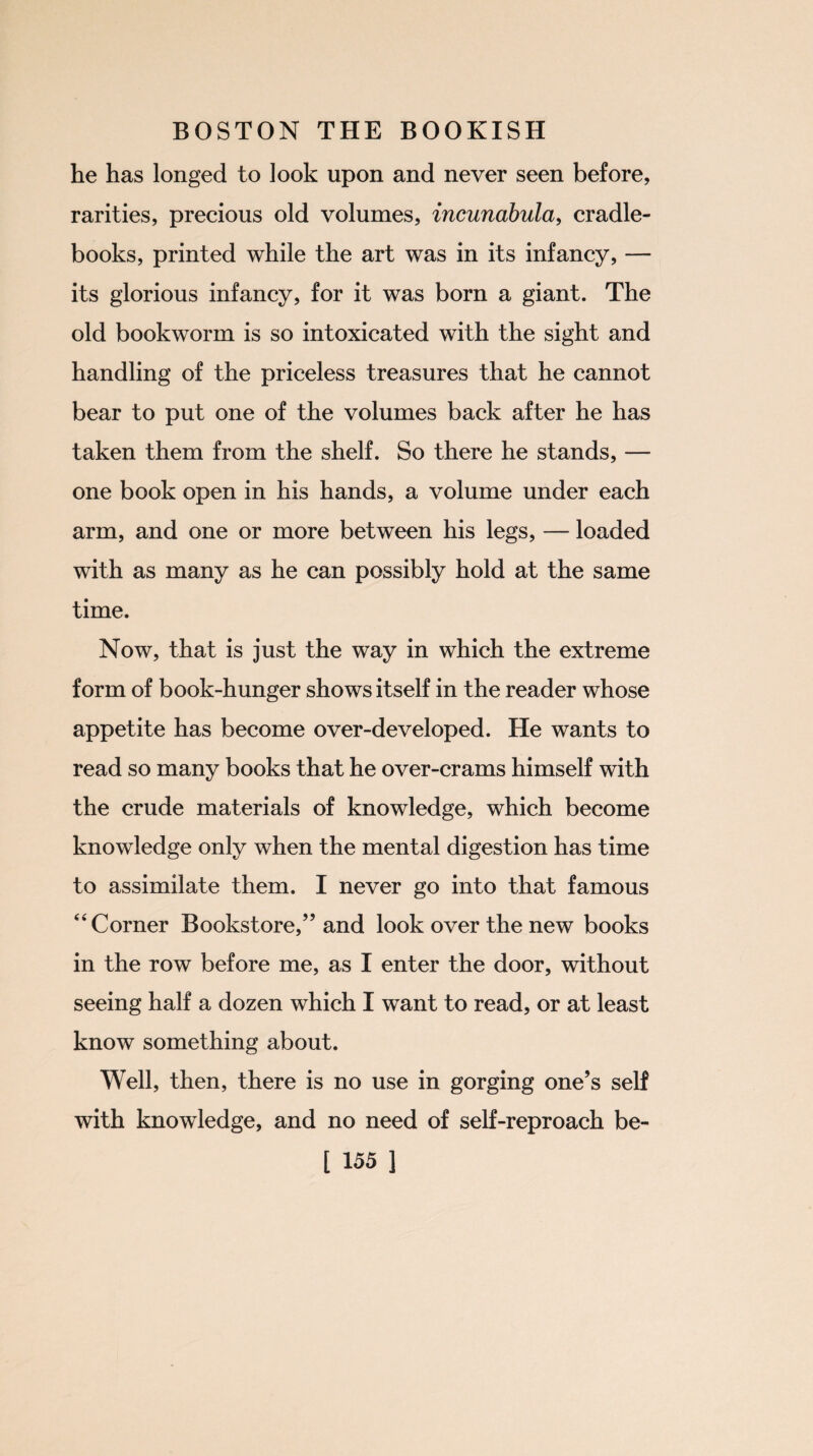 he has longed to look upon and never seen before, rarities, precious old volumes, incunabula, cradle- books, printed while the art was in its infancy, — its glorious infancy, for it was born a giant. The old bookworm is so intoxicated with the sight and handling of the priceless treasures that he cannot bear to put one of the volumes back after he has taken them from the shelf. So there he stands, — one book open in his hands, a volume under each arm, and one or more between his legs, — loaded with as many as he can possibly hold at the same time. Now, that is just the way in which the extreme form of book-hunger shows itself in the reader whose appetite has become over-developed. He wants to read so many books that he over-crams himself with the crude materials of knowledge, which become knowledge only when the mental digestion has time to assimilate them. I never go into that famous “Corner Bookstore,” and look over the new books in the row before me, as I enter the door, without seeing half a dozen which I want to read, or at least know something about. Well, then, there is no use in gorging one’s self with knowledge, and no need of self-reproach be-