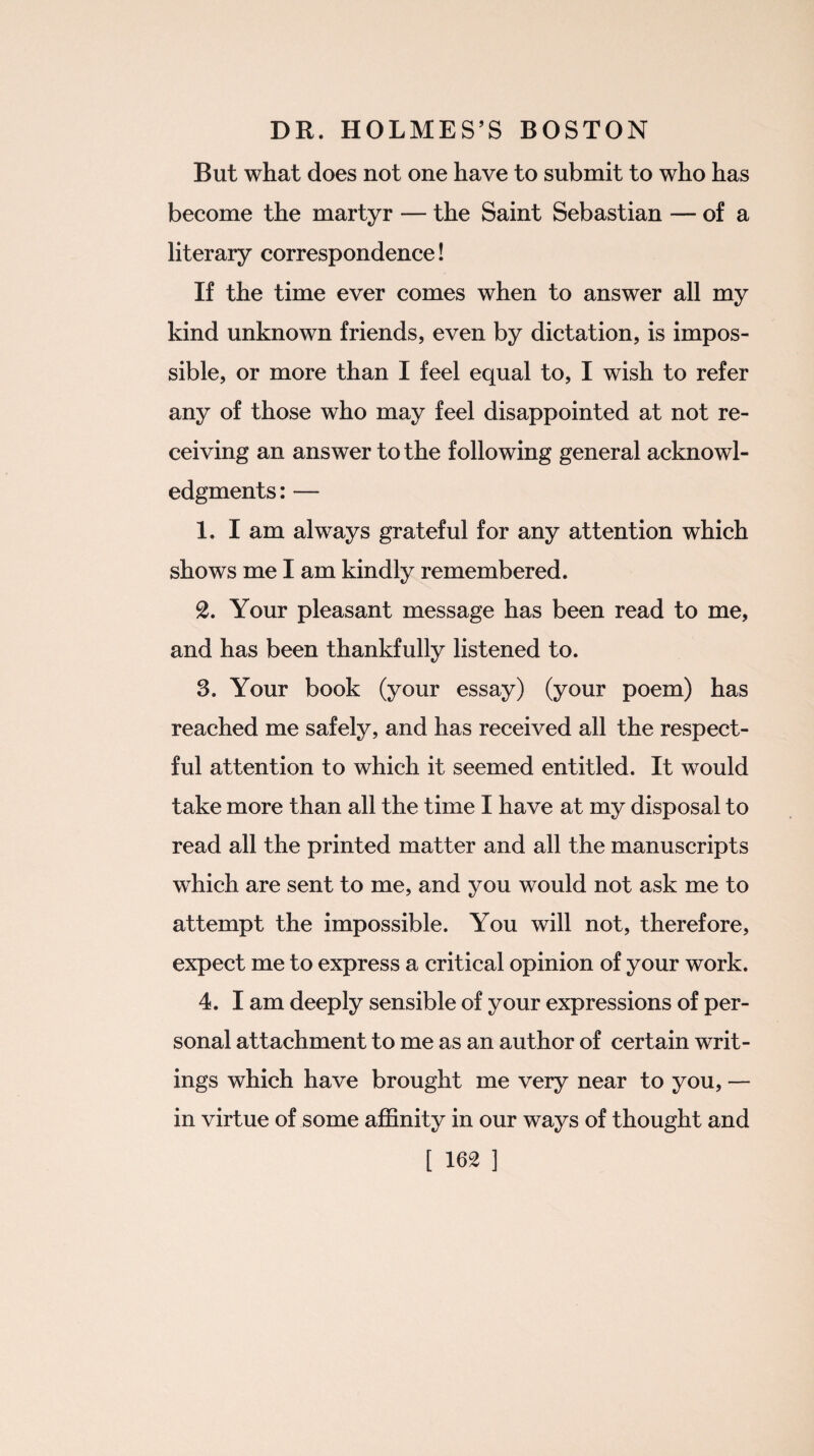 But what does not one have to submit to who has become the martyr — the Saint Sebastian — of a literary correspondence! If the time ever comes when to answer all my kind unknown friends, even by dictation, is impos¬ sible, or more than I feel equal to, I wish to refer any of those who may feel disappointed at not re¬ ceiving an answer to the following general acknowl¬ edgments: — 1. I am always grateful for any attention which shows me I am kindly remembered. 8. Your pleasant message has been read to me, and has been thankfully listened to. 3. Your book (your essay) (your poem) has reached me safely, and has received all the respect¬ ful attention to which it seemed entitled. It would take more than all the time I have at my disposal to read all the printed matter and all the manuscripts which are sent to me, and you would not ask me to attempt the impossible. You will not, therefore, expect me to express a critical opinion of your work. 4. I am deeply sensible of your expressions of per¬ sonal attachment to me as an author of certain writ¬ ings which have brought me very near to you, — in virtue of some affinity in our ways of thought and