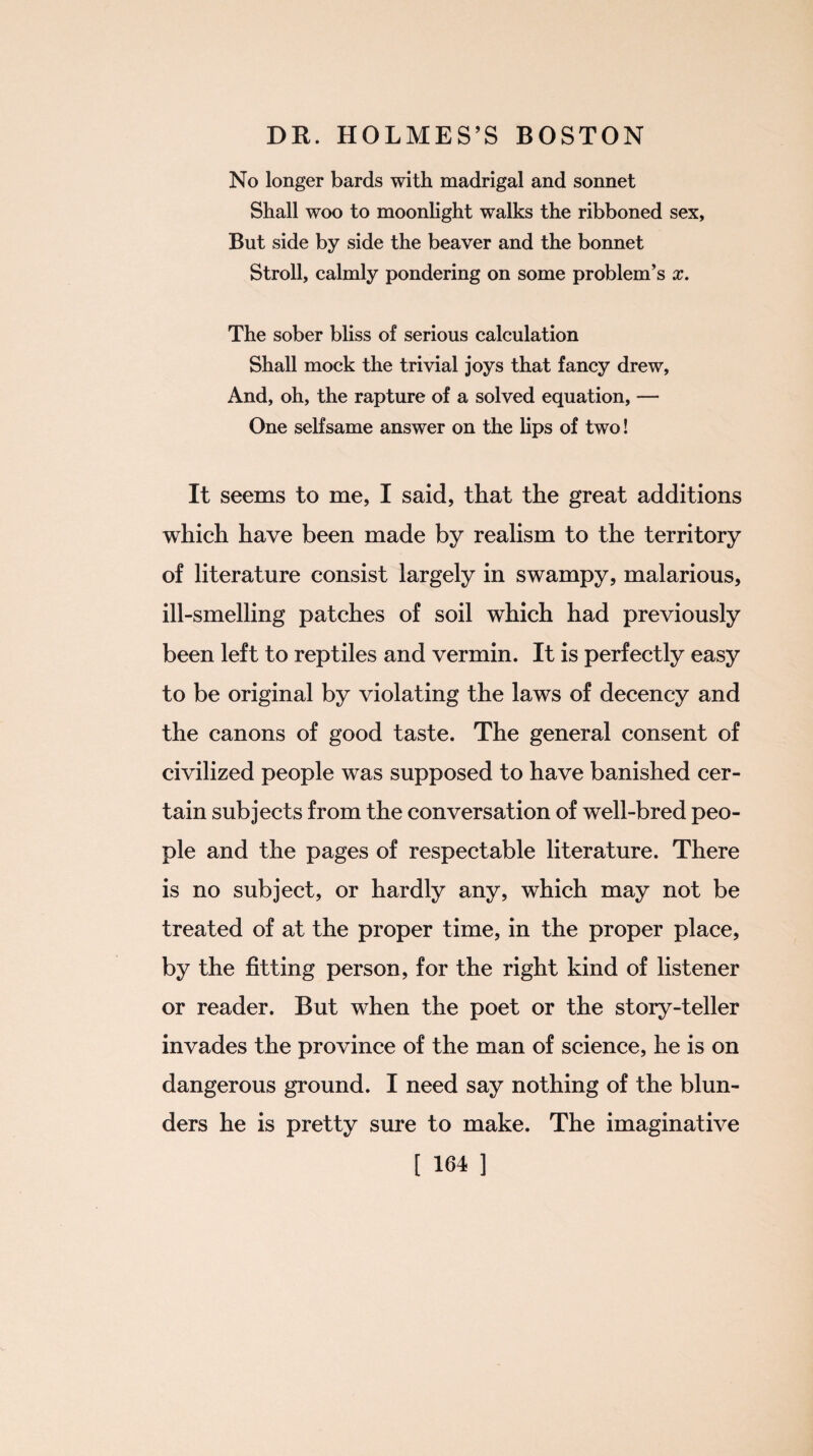 No longer bards with madrigal and sonnet Shall woo to moonlight walks the ribboned sex, But side by side the beaver and the bonnet Stroll, calmly pondering on some problem’s x. The sober bliss of serious calculation Shall mock the trivial joys that fancy drew, And, oh, the rapture of a solved equation, — One selfsame answer on the lips of two! It seems to me, I said, that the great additions which have been made by realism to the territory of literature consist largely in swampy, malarious, ill-smelling patches of soil which had previously been left to reptiles and vermin. It is perfectly easy to be original by violating the laws of decency and the canons of good taste. The general consent of civilized people was supposed to have banished cer¬ tain subjects from the conversation of well-bred peo¬ ple and the pages of respectable literature. There is no subject, or hardly any, which may not be treated of at the proper time, in the proper place, by the fitting person, for the right kind of listener or reader. But when the poet or the story-teller invades the province of the man of science, he is on dangerous ground. I need say nothing of the blun¬ ders he is pretty sure to make. The imaginative