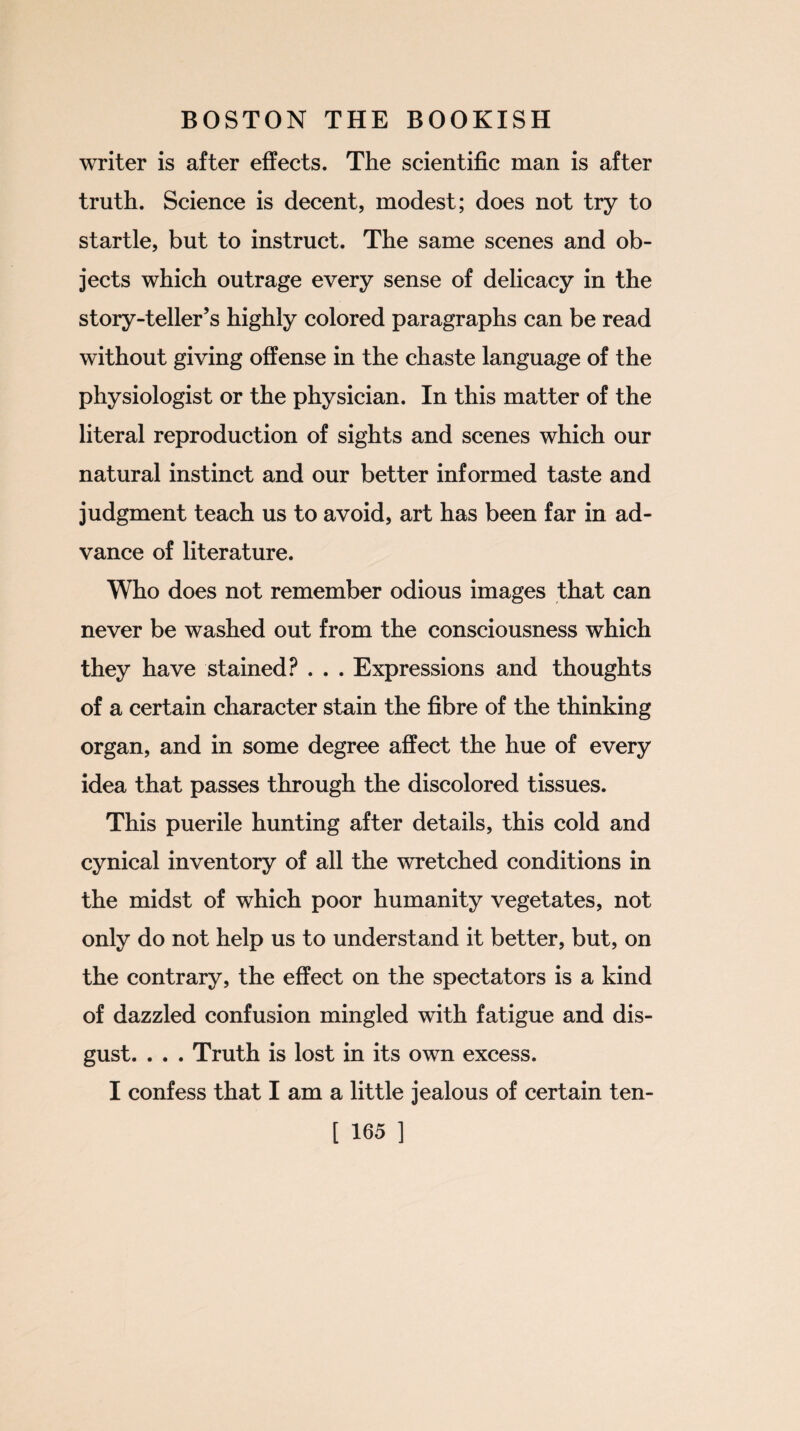 writer is after effects. The scientific man is after truth. Science is decent, modest; does not try to startle, but to instruct. The same scenes and ob¬ jects which outrage every sense of delicacy in the story-teller’s highly colored paragraphs can be read without giving offense in the chaste language of the physiologist or the physician. In this matter of the literal reproduction of sights and scenes which our natural instinct and our better informed taste and judgment teach us to avoid, art has been far in ad¬ vance of literature. Who does not remember odious images that can never be washed out from the consciousness which they have stained? . . . Expressions and thoughts of a certain character stain the fibre of the thinking organ, and in some degree affect the hue of every idea that passes through the discolored tissues. This puerile hunting after details, this cold and cynical inventory of all the wretched conditions in the midst of which poor humanity vegetates, not only do not help us to understand it better, but, on the contrary, the effect on the spectators is a kind of dazzled confusion mingled with fatigue and dis¬ gust. . . . Truth is lost in its own excess. I confess that I am a little jealous of certain ten-