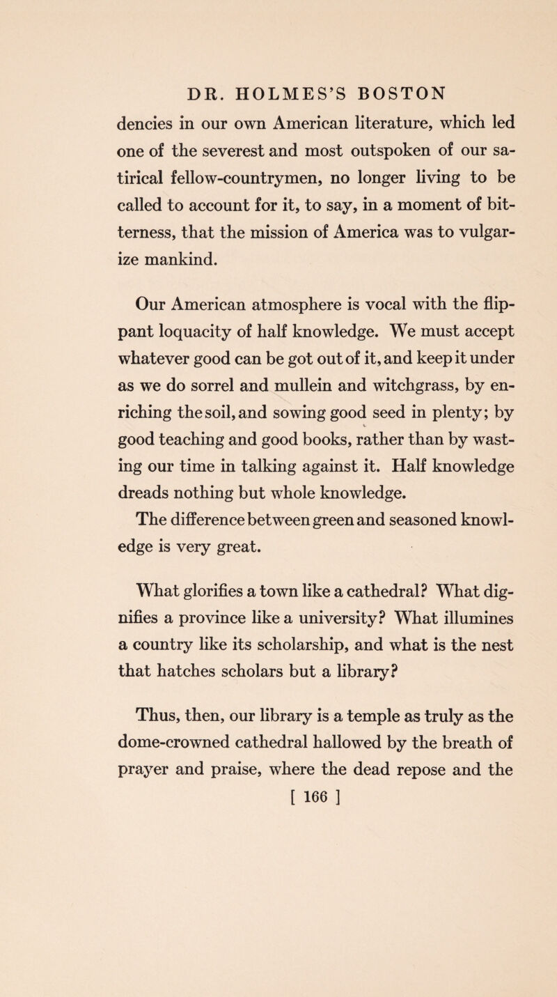 dencies in our own American literature, which led one of the severest and most outspoken of our sa¬ tirical fellow-countrymen, no longer living to be called to account for it, to say, in a moment of bit¬ terness, that the mission of America was to vulgar¬ ize mankind. Our American atmosphere is vocal with the flip¬ pant loquacity of half knowledge. We must accept whatever good can be got out of it, and keep it under as we do sorrel and mullein and witchgrass, by en¬ riching the soil, and sowing good seed in plenty; by V good teaching and good books, rather than by wast¬ ing our time in talking against it. Half knowledge dreads nothing but whole knowledge. The difference between green and seasoned knowl¬ edge is very great. What glorifies a town like a cathedral? What dig¬ nifies a province like a university? What illumines a country like its scholarship, and what is the nest that hatches scholars but a library? Thus, then, our library is a temple as truly as the dome-crowned cathedral hallowed by the breath of prayer and praise, where the dead repose and the
