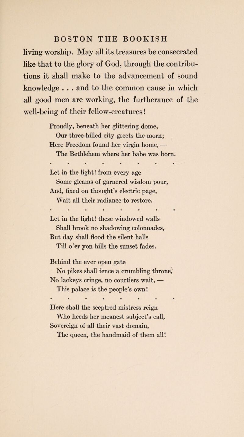 living worship. May all its treasures be consecrated like that to the glory of God, through the contribu¬ tions it shall make to the advancement of sound knowledge . . . and to the common cause in which all good men are working, the furtherance of the well-being of their fellow-creatures! Proudly, beneath her glittering dome, Our three-hilled city greets the morn; Here Freedom found her virgin home, — The Bethlehem where her babe was born. • ••••••• Let in the light! from every age Some gleams of garnered wisdom pour, And, fixed on thought’s electric page, Wait all their radiance to restore. • ••••••• Let in the light! these windowed walls Shall brook no shadowing colonnades, But day shall flood the silent halls Till o’er yon hills the sunset fades. Behind the ever open gate No pikes shall fence a crumbling throne,' No lackeys cringe, no courtiers wait, — This palace is the people’s own! • ••••••• Here shall the sceptred mistress reign Who heeds her meanest subject’s call. Sovereign of all their vast domain, The queen, the handmaid of them all!