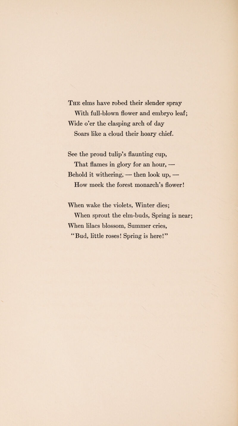 The elms have robed their slender spray With full-blown flower and embryo leaf; Wide o’er the clasping arch of day Soars like a cloud their hoary chief. See the proud tulip’s flaunting cup. That flames in glory for an hour, — Behold it withering, — then look up, — How meek the forest monarch’s flower! When wake the violets, Winter dies; When sprout the elm-buds. Spring is near; When lilacs blossom, Summer cries, “Bud, little roses! Spring is here!” \