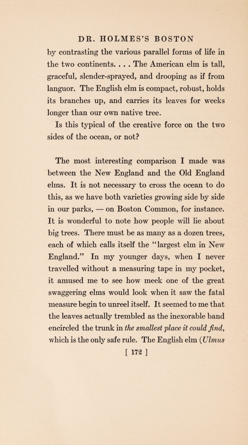 by contrasting the various parallel forms of life in the two continents. . . . The American elm is tall, graceful, slender-sprayed, and drooping as if from languor. The English elm is compact, robust, holds its branches up, and carries its leaves for weeks longer than our own native tree. Is this typical of the creative force on the two sides of the ocean, or not? The most interesting comparison I made was between the New England and the Old England elms. It is not necessary to cross the ocean to do this, as we have both varieties growing side by side in our parks, — on Boston Common, for instance. It is wonderful to note how people will lie about big trees. There must be as many as a dozen trees, each of which calls itself the “largest elm in New England.” In my younger days, when I never travelled without a measuring tape in my pocket, it amused me to see how meek one of the great swaggering elms would look when it saw the fatal measure begin to unreel itself. It seemed to me that the leaves actually trembled as the inexorable band encircled the trunk in the smallest place it could find, which is the only safe rule. The English elm (Ulmus