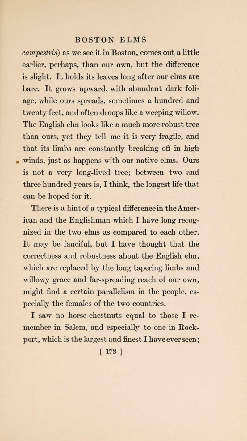campestris) as we see it in Boston, comes out a little earlier, perhaps, than our own, but the difference is slight. It holds its leaves long after our elms are bare. It grows upward, with abundant dark foli¬ age, while ours spreads, sometimes a hundred and twenty feet, and often droops like a weeping willow. The English elm looks like a much more robust tree than ours, yet they tell me it is very fragile, and that its limbs are constantly breaking off in high • winds, just as happens with our native elms. Ours is not a very long-lived tree; between two and three hundred years is, I think, the longest life that can be hoped for it. There is a hint of a typical difference in the Amer¬ ican and the Englishman which I have long recog¬ nized in the two elms as compared to each other. It may be fanciful, but I have thought that the correctness and robustness about the English elm, which are replaced by the long tapering limbs and willowy grace and far-spreading reach of our own, might find a certain parallelism in the people, es¬ pecially the females of the two countries. I saw no horse-chestnuts equal to those I re¬ member in Salem, and especially to one in Rock- port, which is the largest and finest I have ever seen;