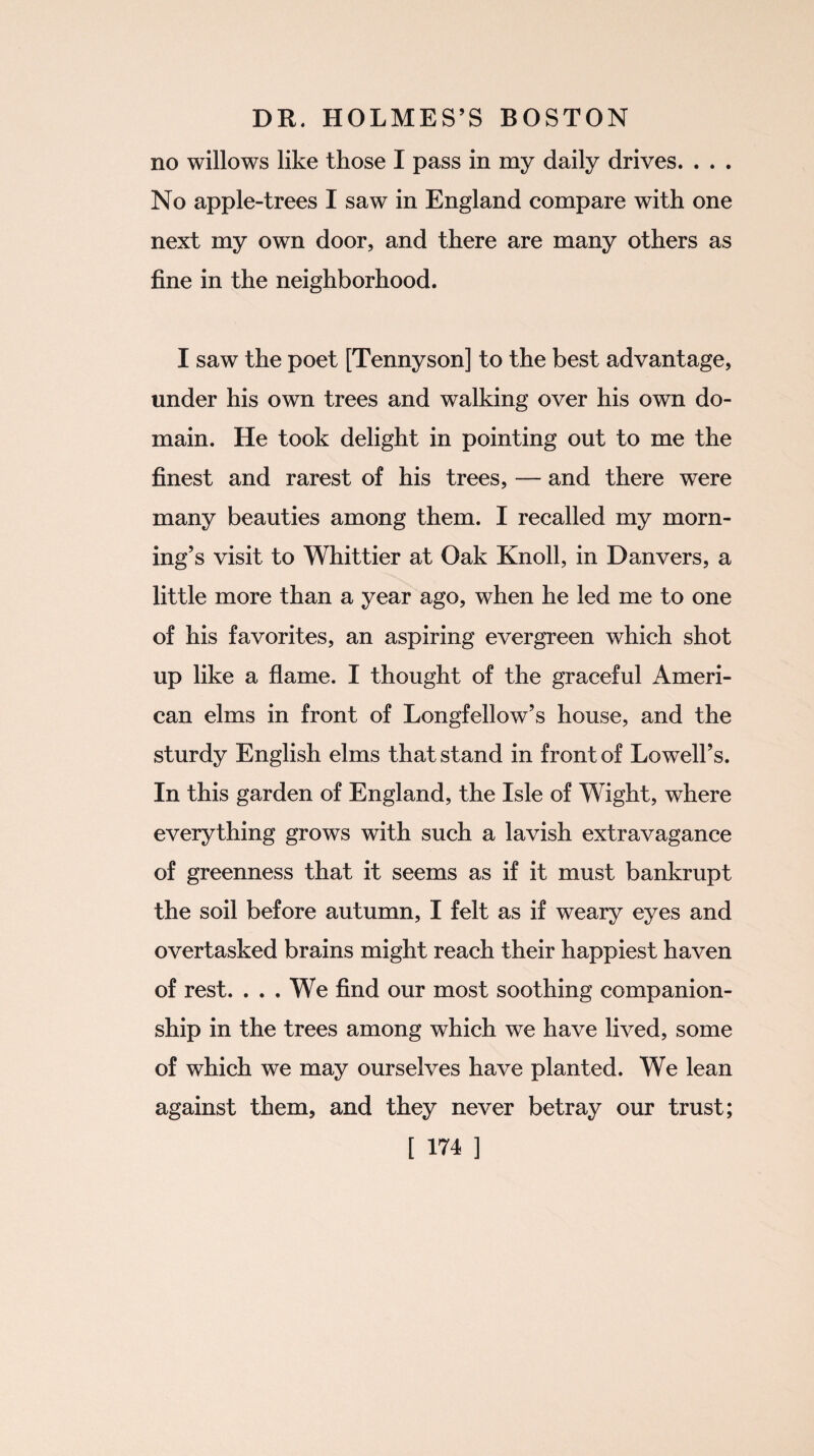 no willows like those I pass in my daily drives. . . . No apple-trees I saw in England compare with one next my own door, and there are many others as fine in the neighborhood. I saw the poet [Tennyson] to the best advantage, under his own trees and walking over his own do¬ main. He took delight in pointing out to me the finest and rarest of his trees, — and there were many beauties among them. I recalled my morn¬ ing’s visit to Whittier at Oak Knoll, in Danvers, a little more than a year ago, when he led me to one of his favorites, an aspiring evergreen which shot up like a flame. I thought of the graceful Ameri¬ can elms in front of Longfellow’s house, and the sturdy English elms that stand in front of Lowell’s. In this garden of England, the Isle of Wight, where everything grows with such a lavish extravagance of greenness that it seems as if it must bankrupt the soil before autumn, I felt as if weary eyes and overtasked brains might reach their happiest haven of rest. ... We find our most soothing companion¬ ship in the trees among which we have lived, some of which we may ourselves have planted. We lean against them, and they never betray our trust;