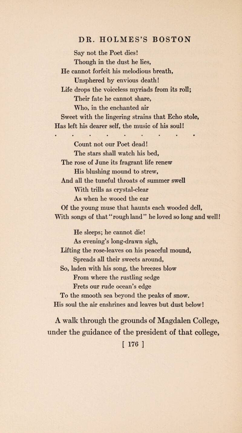 Say not the Poet dies! Though in the dust he lies. He cannot forfeit his melodious breath. Unsphered by envious death! Life drops the voiceless myriads from its roll; Their fate he cannot share, Who, in the enchanted air Sweet with the lingering strains that Echo stole, Has left his dearer self, the music of his soul! Count not our Poet dead! The stars shall watch his bed. The rose of June its fragrant life renew His blushing mound to strew, And all the tuneful throats of summer swell With trills as crystal-clear As when he wooed the ear Of the young muse that haunts each wooded dell. With songs of that “roughland” he loved so long and well! He sleeps; he cannot die! As evening’s long-drawn sigh. Lifting the rose-leaves on his peaceful mound, Spreads all their sweets around, So, laden with his song, the breezes blow From where the rustling sedge Frets our rude ocean’s edge To the smooth sea beyond the peaks of snow. His soul the air enshrines and leaves but dust below! A walk through the grounds of Magdalen College, under the guidance of the president of that college, [ ]