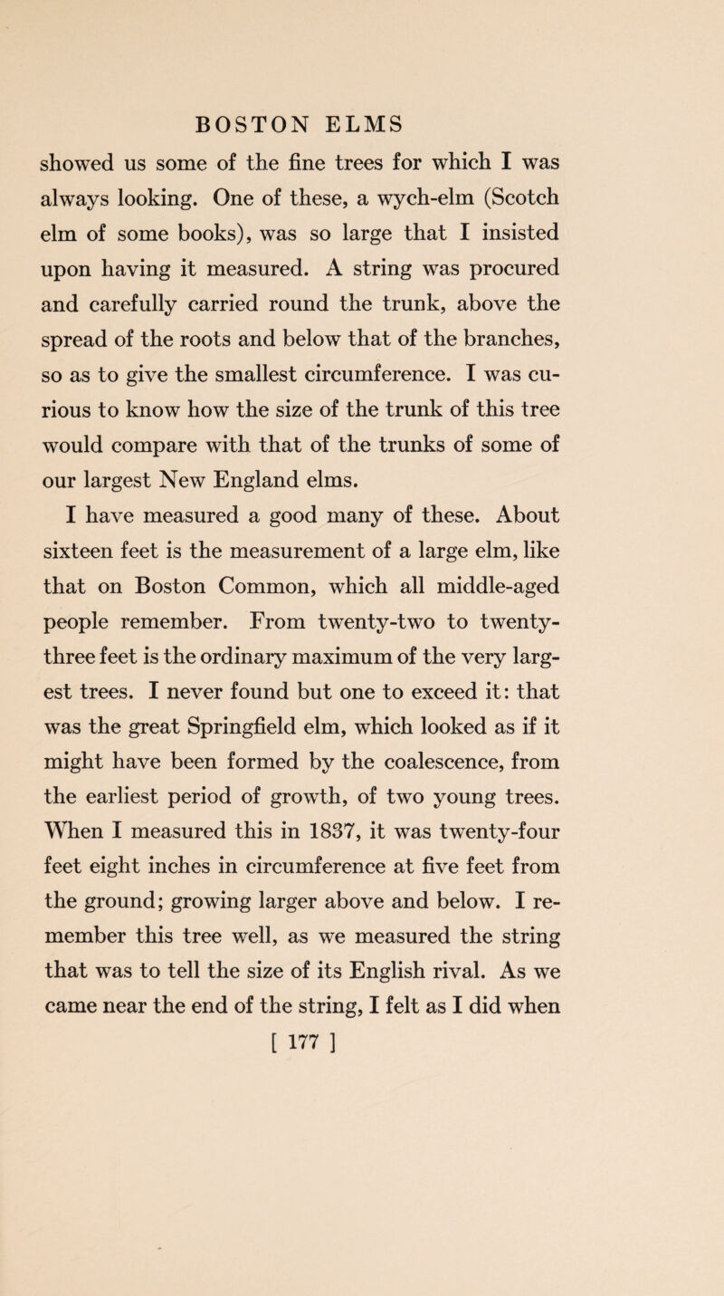 showed us some of the fine trees for which I was always looking. One of these, a wych-elm (Scotch elm of some books), was so large that I insisted upon having it measured. A string was procured and carefully carried round the trunk, above the spread of the roots and below that of the branches, so as to give the smallest circumference. I was cu¬ rious to know how the size of the trunk of this tree would compare with that of the trunks of some of our largest New England elms. I have measured a good many of these. About sixteen feet is the measurement of a large elm, like that on Boston Common, which all middle-aged people remember. From twenty-two to twenty- three feet is the ordinary maximum of the very larg¬ est trees. I never found but one to exceed it: that was the great Springfield elm, which looked as if it might have been formed by the coalescence, from the earliest period of growth, of two young trees. When I measured this in 1837, it was twenty-four feet eight inches in circumference at five feet from the ground; growing larger above and below. I re¬ member this tree well, as we measured the string that was to tell the size of its English rival. As we came near the end of the string, I felt as I did when