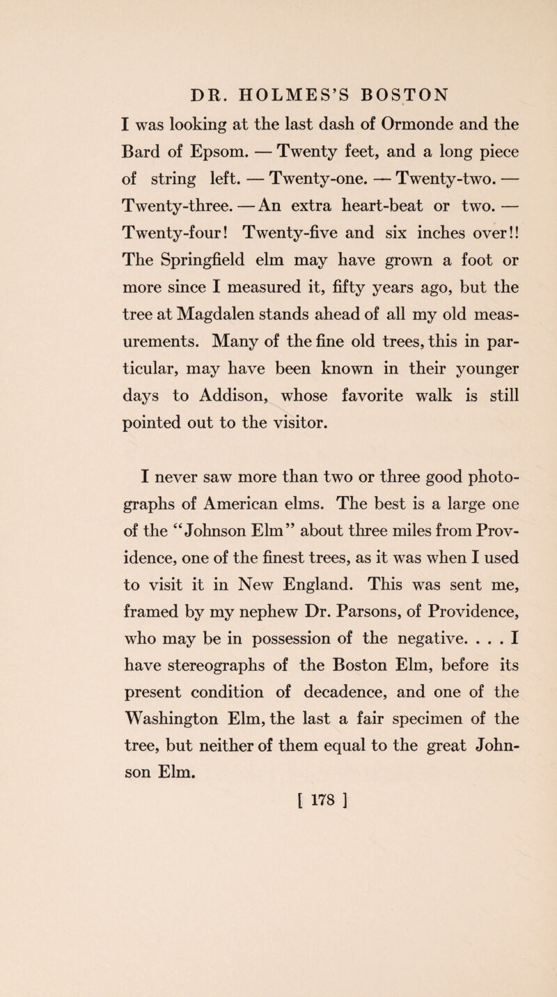 I was looking at the last dash of Ormonde and the Bard of Epsom. — Twenty feet, and a long piece of string left. — Twenty-one. — Twenty-two. — Twenty-three. — An extra heart-beat or two. — Twenty-four! Twenty-five and six inches over!! The Springfield elm may have grown a foot or more since I measured it, fifty years ago, but the tree at Magdalen stands ahead of all my old meas¬ urements. Many of the fine old trees, this in par¬ ticular, may have been known in their younger days to Addison, whose favorite walk is still pointed out to the visitor. I never saw more than two or three good photo¬ graphs of American elms. The best is a large one of the 44 Johnson Elm” about three miles from Prov¬ idence, one of the finest trees, as it was when I used to visit it in New England. This was sent me, framed by my nephew Dr. Parsons, of Providence, who may be in possession of the negative. ... I have stereographs of the Boston Elm, before its present condition of decadence, and one of the Washington Elm, the last a fair specimen of the tree, but neither of them equal to the great John¬ son Elm.