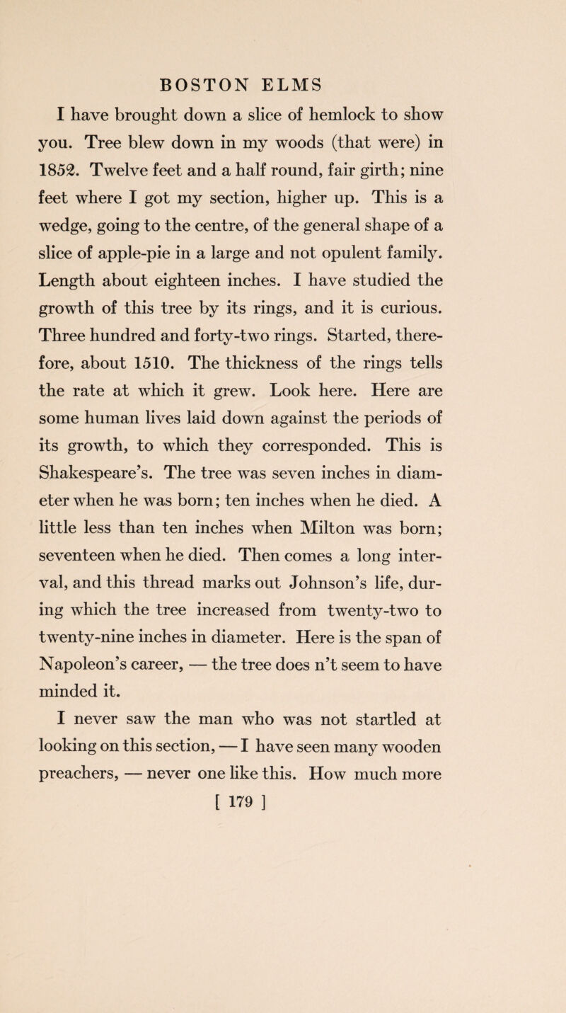 I have brought down a slice of hemlock to show you. Tree blew down in my woods (that were) in 1852. Twelve feet and a half round, fair girth; nine feet where I got my section, higher up. This is a wedge, going to the centre, of the general shape of a slice of apple-pie in a large and not opulent family. Length about eighteen inches. I have studied the growth of this tree by its rings, and it is curious. Three hundred and forty-two rings. Started, there¬ fore, about 1510. The thickness of the rings tells the rate at which it grew. Look here. Here are some human lives laid down against the periods of its growth, to which they corresponded. This is Shakespeare’s. The tree was seven inches in diam¬ eter when he was born; ten inches when he died. A little less than ten inches when Milton was born; seventeen when he died. Then comes a long inter¬ val, and this thread marks out Johnson’s life, dur¬ ing which the tree increased from twenty-two to twenty-nine inches in diameter. Here is the span of Napoleon’s career, — the tree does n’t seem to have minded it. I never saw the man who was not startled at looking on this section, — I have seen many wooden preachers, — never one like this. How much more