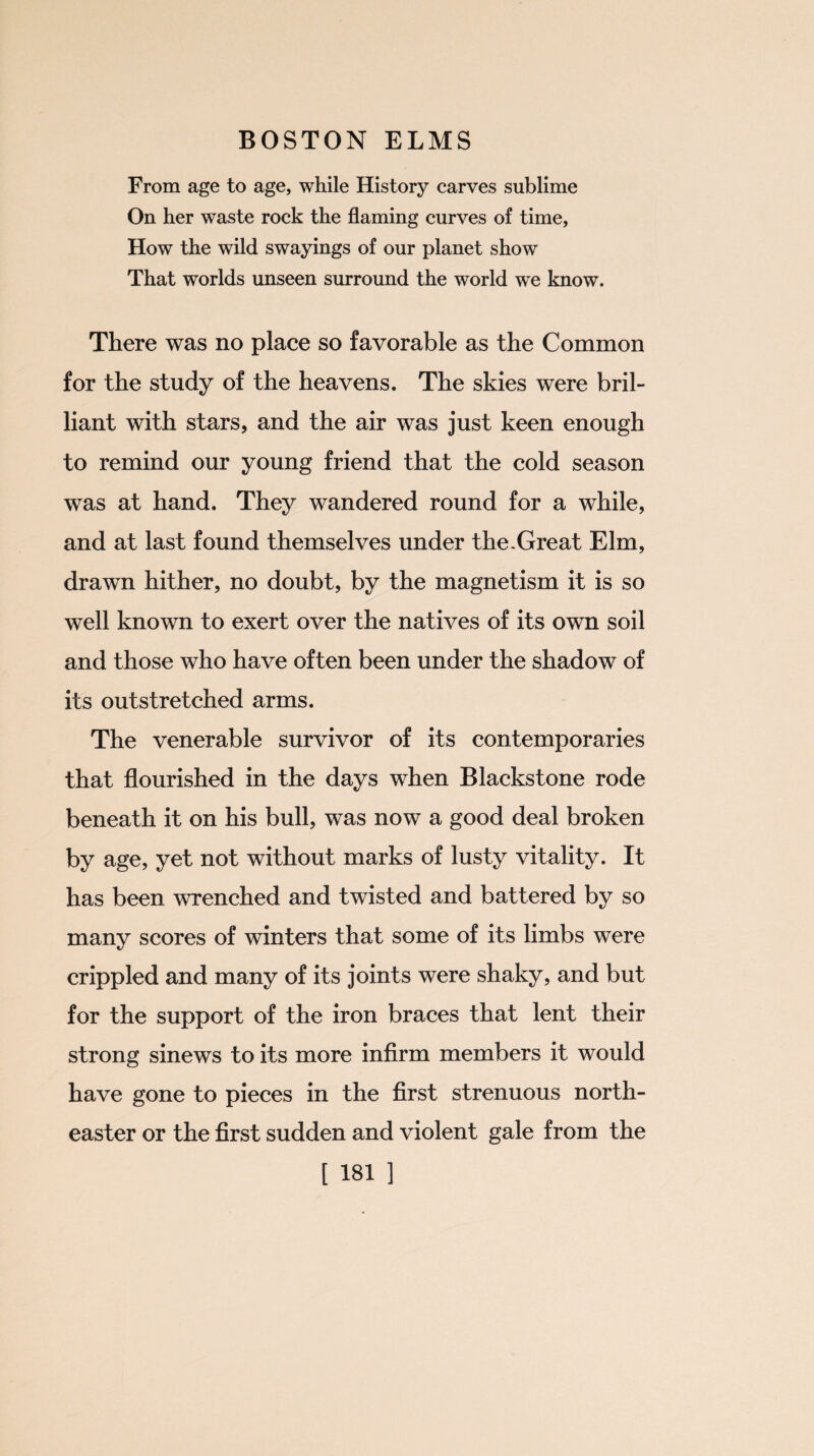 From age to age, while History carves sublime On her waste rock the flaming curves of time, How the wild swayings of our planet show That worlds unseen surround the world we know. There was no place so favorable as the Common for the study of the heavens. The skies were bril¬ liant with stars, and the air was just keen enough to remind our young friend that the cold season was at hand. They wandered round for a while, and at last found themselves under the .Great Elm, drawn hither, no doubt, by the magnetism it is so well known to exert over the natives of its own soil and those who have often been under the shadow of its outstretched arms. The venerable survivor of its contemporaries that flourished in the days when Blackstone rode beneath it on his bull, was now a good deal broken by age, yet not without marks of lusty vitality. It has been wrenched and twisted and battered by so many scores of winters that some of its limbs were crippled and many of its joints were shaky, and but for the support of the iron braces that lent their strong sinews to its more infirm members it would have gone to pieces in the first strenuous north¬ easter or the first sudden and violent gale from the