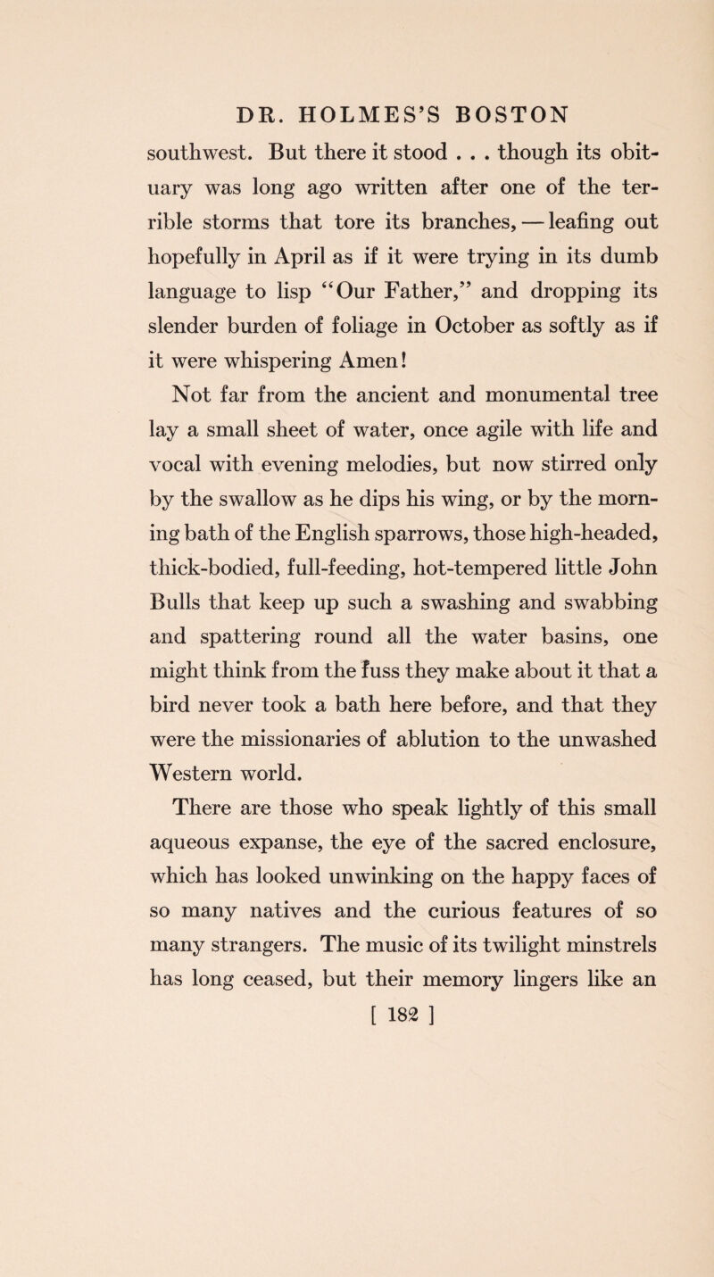 southwest. But there it stood . . . though its obit¬ uary was long ago written after one of the ter¬ rible storms that tore its branches, — leafing out hopefully in April as if it were trying in its dumb language to lisp 44 Our Father,” and dropping its slender burden of foliage in October as softly as if it were whispering Amen! Not far from the ancient and monumental tree lay a small sheet of water, once agile with life and vocal with evening melodies, but now stirred only by the swallow as he dips his wing, or by the morn¬ ing bath of the English sparrows, those high-headed, thick-bodied, full-feeding, hot-tempered little John Bulls that keep up such a swashing and swabbing and spattering round all the water basins, one might think from the fuss they make about it that a bird never took a bath here before, and that they were the missionaries of ablution to the unwashed Western world. There are those who speak lightly of this small aqueous expanse, the eye of the sacred enclosure, which has looked unwinking on the happy faces of so many natives and the curious features of so many strangers. The music of its twilight minstrels has long ceased, but their memory lingers like an