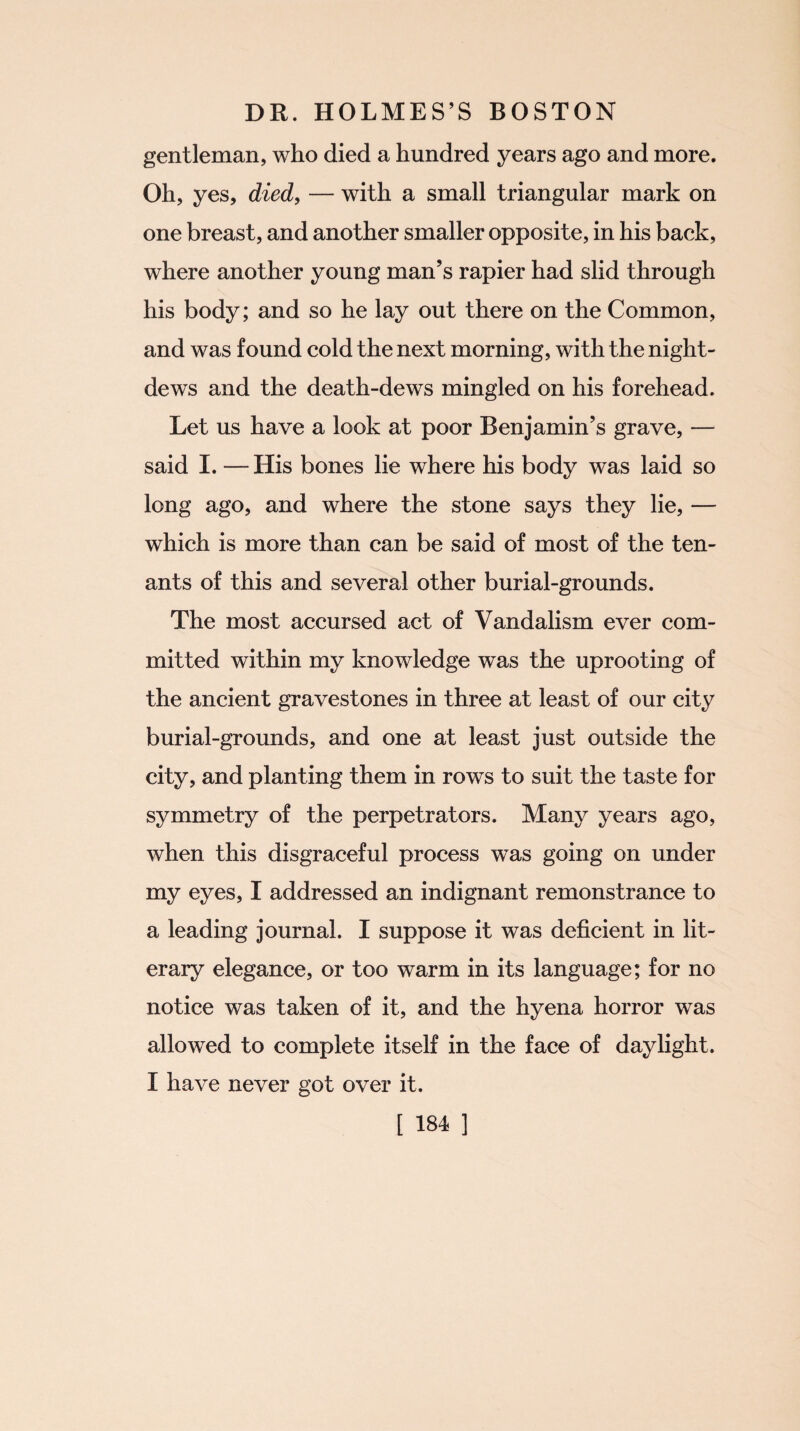 gentleman, who died a hundred years ago and more. Oh, yes, died, — with a small triangular mark on one breast, and another smaller opposite, in his back, where another young man’s rapier had slid through his body; and so he lay out there on the Common, and was found cold the next morning, with the night- dews and the death-dews mingled on his forehead. Let us have a look at poor Benjamin’s grave, — said I. — His bones lie where his body was laid so long ago, and where the stone says they lie, — which is more than can be said of most of the ten¬ ants of this and several other burial-grounds. The most accursed act of Vandalism ever com¬ mitted within my knowledge was the uprooting of the ancient gravestones in three at least of our city burial-grounds, and one at least just outside the city, and planting them in rows to suit the taste for symmetry of the perpetrators. Many years ago, when this disgraceful process was going on under my eyes, I addressed an indignant remonstrance to a leading journal. I suppose it was deficient in lit¬ erary elegance, or too warm in its language; for no notice was taken of it, and the hyena horror was allowed to complete itself in the face of daylight. I have never got over it.