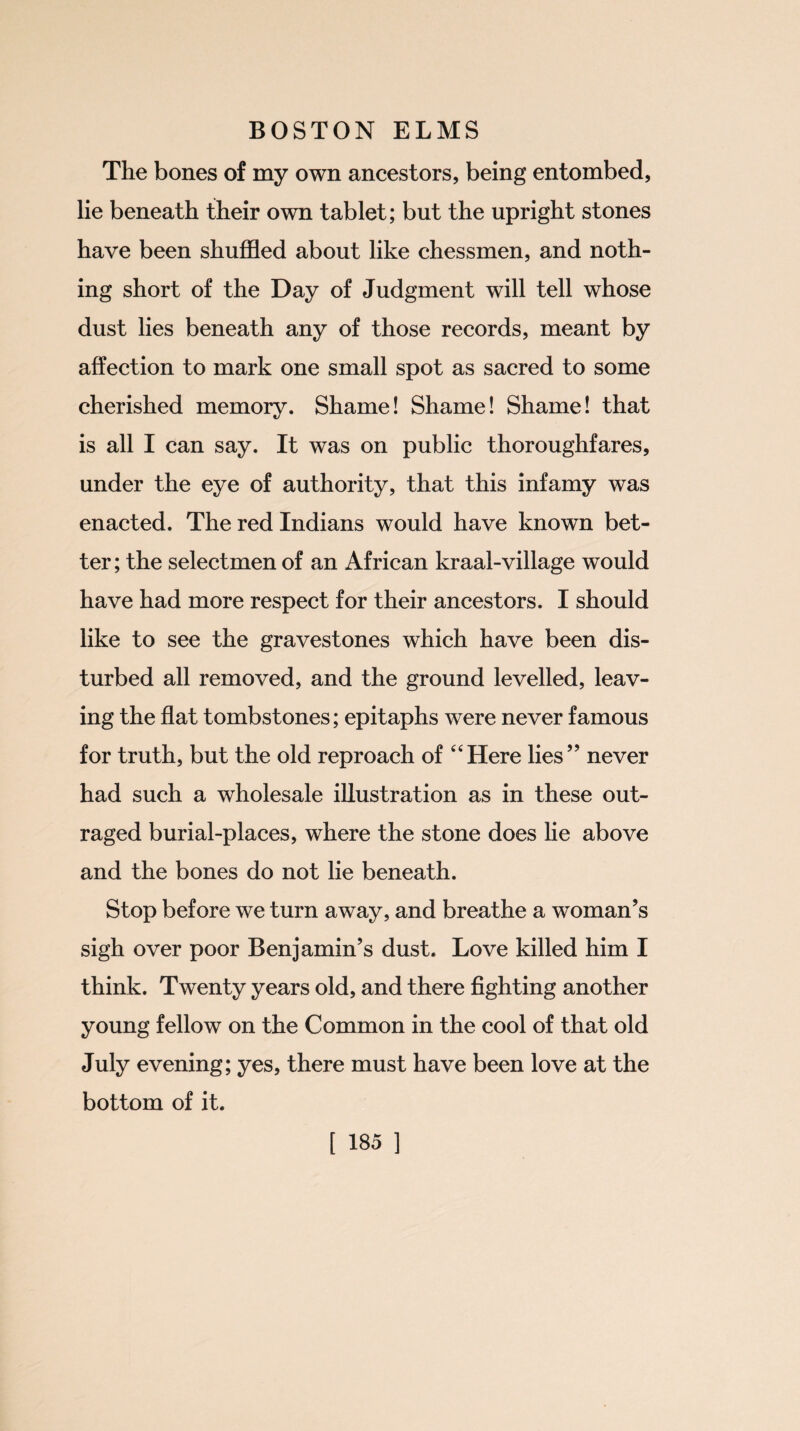 The bones of my own ancestors, being entombed, lie beneath their own tablet; but the upright stones have been shuffled about like chessmen, and noth¬ ing short of the Day of Judgment will tell whose dust lies beneath any of those records, meant by affection to mark one small spot as sacred to some cherished memory. Shame! Shame! Shame! that is all I can say. It was on public thoroughfares, under the eye of authority, that this infamy was enacted. The red Indians would have known bet¬ ter; the selectmen of an African kraal-village would have had more respect for their ancestors. I should like to see the gravestones which have been dis¬ turbed all removed, and the ground levelled, leav¬ ing the flat tombstones; epitaphs were never famous for truth, but the old reproach of “Here lies” never had such a wholesale illustration as in these out¬ raged burial-places, where the stone does he above and the bones do not lie beneath. Stop before we turn away, and breathe a woman’s sigh over poor Benjamin’s dust. Love killed him I think. Twenty years old, and there fighting another young fellow on the Common in the cool of that old July evening; yes, there must have been love at the bottom of it.