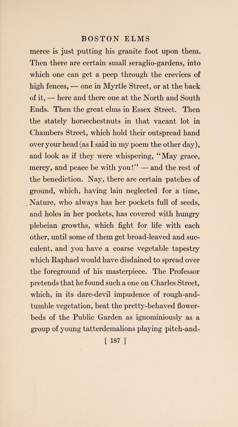 merce is just putting his granite foot upon them. Then there are certain small seraglio-gardens, into which one can get a peep through the crevices of high fences, — one in Myrtle Street, or at the back of it, — here and there one at the North and South Ends. Then the great elms in Essex Street. Then the stately horsechestnuts in that vacant lot in Chambers Street, which hold their outspread hand over your head (as I said in my poem the other day), and look as if they were whispering, “May grace, mercy, and peace be with you!” — and the rest of the benediction. Nay, there are certain patches of ground, which, having lain neglected for a time, Nature, who always has her pockets full of seeds, and holes in her pockets, has covered with hungry plebeian growths, which fight for life with each other, until some of them get broad-leaved and suc¬ culent, and you have a coarse vegetable tapestry which Raphael would have disdained to spread over the foreground of his masterpiece. The Professor pretends that he found such a one on Charles Street, which, in its dare-devil impudence of rough-and- tumble vegetation, beat the pretty-behaved flower¬ beds of the Public Garden as ignominiously as a group of young tatterdemalions playing pitch-and-