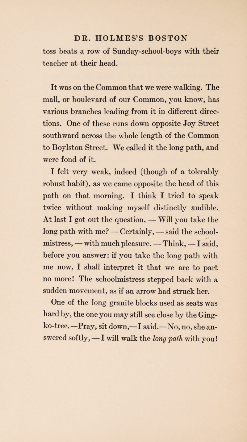 toss beats a row of Sunday-school-boys with their teacher at their head. It was on the Common that we were walking. The mall, or boulevard of our Common, you know, has various branches leading from it in different direc¬ tions. One of these runs down opposite Joy Street southward across the whole length of the Common to Boylston Street. We called it the long path, and were fond of it. I felt very weak, indeed (though of a tolerably robust habit), as we came opposite the head of this path on that morning. I think I tried to speak twice without making myself distinctly audible. At last I got out the question, — Will you take the long path with me? — Certainly, — said the school¬ mistress, — with much pleasure. — Think, — I said, before you answer: if you take the long path with me now, I shall interpret it that we are to part no more! The schoolmistress stepped back with a sudden movement, as if an arrow had struck her. One of the long granite blocks used as seats was hard by, the one you may still see close by the Ging- ko-tree.—Pray, sit down,—I said.—No, no, she an¬ swered softly, — I will walk the long path with you!