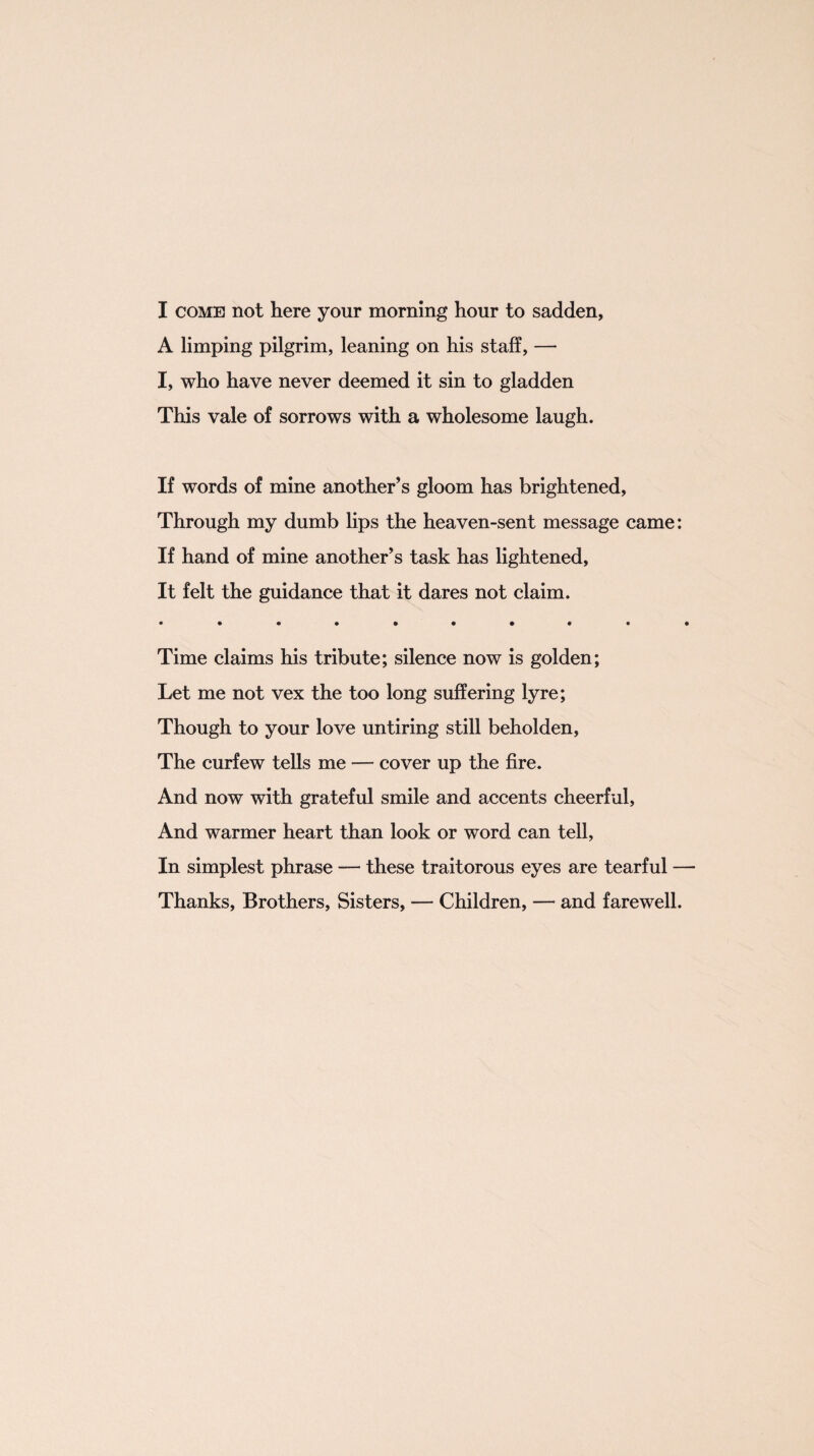 I come not here your morning hour to sadden, A limping pilgrim, leaning on his staff, — I, who have never deemed it sin to gladden This vale of sorrows with a wholesome laugh. If words of mine another’s gloom has brightened, Through my dumb lips the heaven-sent message came: If hand of mine another’s task has lightened, It felt the guidance that it dares not claim. • ••••••••• Time claims his tribute; silence now is golden; Let me not vex the too long suffering lyre; Though to your love untiring still beholden, The curfew tells me — cover up the fire. And now with grateful smile and accents cheerful, And warmer heart than look or word can tell, In simplest phrase — these traitorous eyes are tearful — Thanks, Brothers, Sisters, — Children, — and farewell.