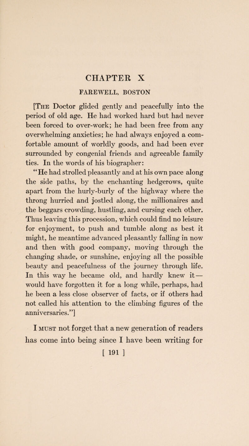 FAREWELL, BOSTON [The Doctor glided gently and peacefully into the period of old age. He had worked hard but had never been forced to over-work; he had been free from any overwhelming anxieties; he had always enjoyed a com¬ fortable amount of worldly goods, and had been ever surrounded by congenial friends and agreeable family ties. In the words of his biographer: “He had strolled pleasantly and at his own pace along the side paths, by the enchanting hedgerows, quite apart from the hurly-burly of the highway where the throng hurried and jostled along, the millionaires and the beggars crowding, hustling, and cursing each other. Thus leaving this procession, which could find no leisure for enjoyment, to push and tumble along as best it might, he meantime advanced pleasantly falling in now and then with good company, moving through the changing shade, or sunshine, enjoying all the possible beauty and peacefulness of the journey through life. In this way he became old, and hardly knew it — would have forgotten it for a long while, perhaps, had he been a less close observer of facts, or if others had not called his attention to the climbing figures of the anniversaries.”] I must not forget that a new generation of readers has come into being since I have been writing for