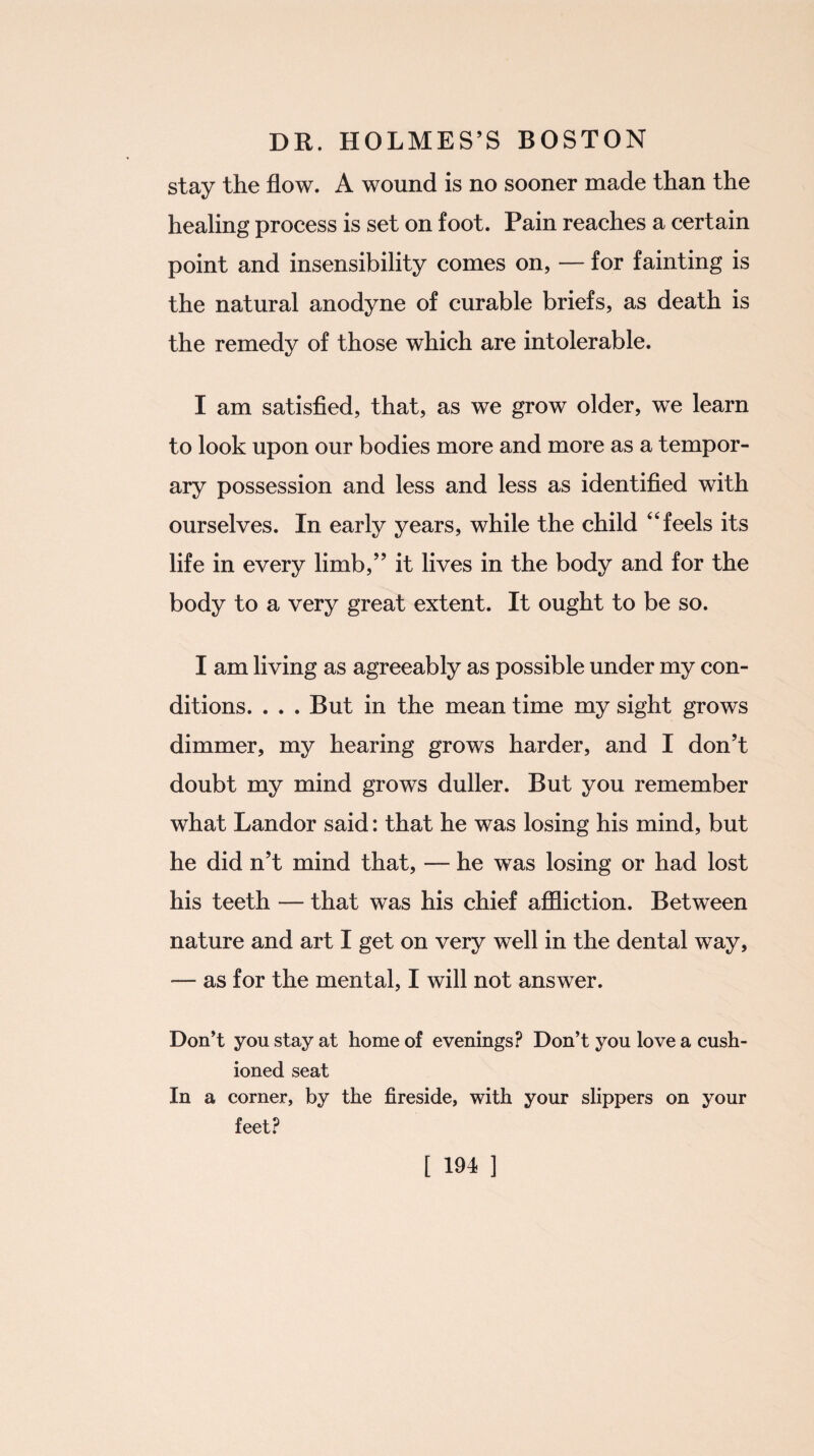stay the flow. A wound is no sooner made than the healing process is set on foot. Pain reaches a certain point and insensibility comes on, — for fainting is the natural anodyne of curable briefs, as death is the remedy of those which are intolerable. I am satisfied, that, as we grow older, we learn to look upon our bodies more and more as a tempor¬ ary possession and less and less as identified with ourselves. In early years, while the child “ feels its life in every limb,” it lives in the body and for the body to a very great extent. It ought to be so. I am living as agreeably as possible under my con¬ ditions. ... But in the mean time my sight grows dimmer, my hearing grows harder, and I don’t doubt my mind grows duller. But you remember what Landor said: that he was losing his mind, but he did n’t mind that, — he was losing or had lost his teeth — that was his chief affliction. Between nature and art I get on very well in the dental way, -— as for the mental, I will not answer. Don’t you stay at home of evenings? Don’t you love a cush¬ ioned seat In a corner, by the fireside, with your slippers on your feet? [ 191 ]